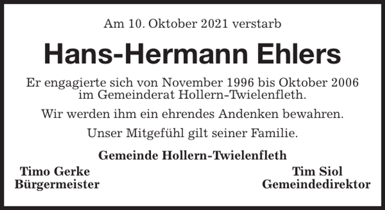 <p>Am 10. Oktober 2021 verstarb<br />Hans-Hermann Ehlers<br />Er engagierte sich von November 1996 bis Oktober 2006<br />im Gemeinderat Hollern-Twielenfleth.<br />Wir werden ihm ein ehrendes Andenken bewahren.<br />Unser Mitgefühl gilt seiner Familie.<br />Gemeinde Hollern-Twielenfleth<br />Timo Gerke Tim Siol<br />Bürgermeister Gemeindedirektor</p>