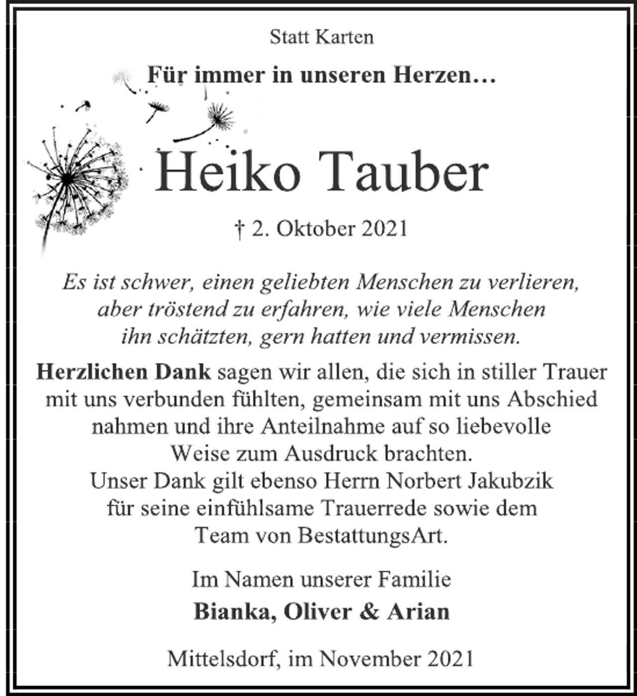 <p>Statt Karten<br />Für immer in unseren Herzen…<br />Heiko Tauber<br />† 2. Oktober 2021<br />Es ist schwer, einen geliebten Menschen zu verlieren,<br />aber tröstend zu erfahren, wie viele Menschen<br />ihn schätzten, gern hatten und vermissen.<br />Herzlichen Dank sagen wir allen, die sich in stiller Trauer mit uns verbunden fühlten, gemeinsam mit uns Abschied nahmen und ihre Anteilnahme auf so liebevolle<br />Weise zum Ausdruck brachten.<br />Unser Dank gilt ebenso Herrn Norbert Jakubzik<br />für seine einfühlsame Trauerrede sowie dem<br />Team von BestattungsArt.<br />Im Namen unserer Familie<br />Bianka, Oliver &amp; Arian<br />Mittelsdorf, im November 2021</p>