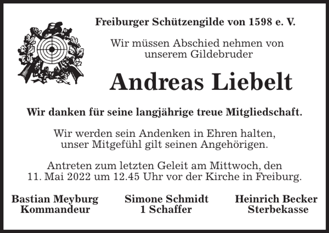 <p>Freiburger Schützengilde von 1598 e. V.</p>
<p>Wir müssen Abschied nehmen von<br />unserem Gildebruder<br />Andreas Liebelt<br />Wir danken für seine langjährige treue Mitgliedschaft.</p>
<p>Wir werden sein Andenken in Ehren halten,<br />unser Mitgefühl gilt seinen Angehörigen.</p>
<p>Antreten zum letzten Geleit am Mittwoch, den<br />11. Mai 2022 um 12.45 Uhr vor der Kirche in Freiburg.<br />Bastian Meyburg Simone Schmidt Heinrich Becker<br />Kommandeur 1 Schaffer Sterbekasse</p>