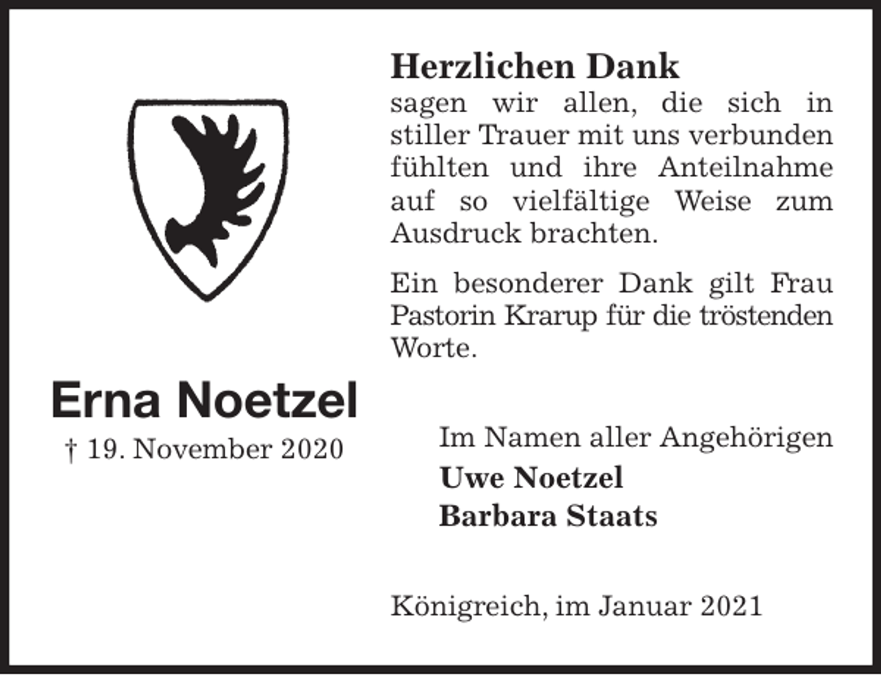 <p>Herzlichen Dank<br />sagen wir allen, die sich in<br />stiller Trauer mit uns verbunden fühlten und ihre Anteilnahme auf so vielfältige Weise zum Ausdruck brachten.<br />Ein besonderer Dank gilt Frau Pastorin Krarup für die tröstenden<br />Worte.<br />Im Namen aller Angehörigen<br />Uwe Noetzel<br />Barbara Staats<br />Königreich, im Januar 2021<br />Erna Noetzel<br />† 19. November 2020</p>