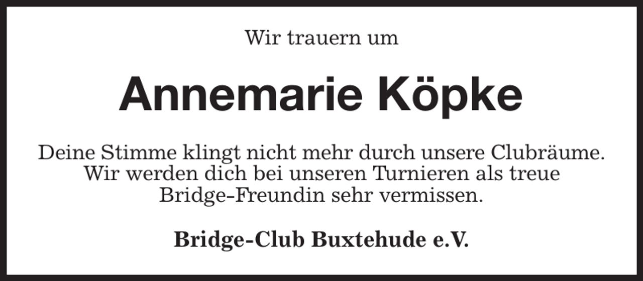 <p>Wir trauern um<br />Annemarie Köpke<br />Deine Stimme klingt nicht mehr durch unsere Clubräume.<br />Wir werden dich bei unseren Turnieren als treue<br />Bridge-Freundin sehr vermissen.<br />Bridge-Club Buxtehude e.V.</p>