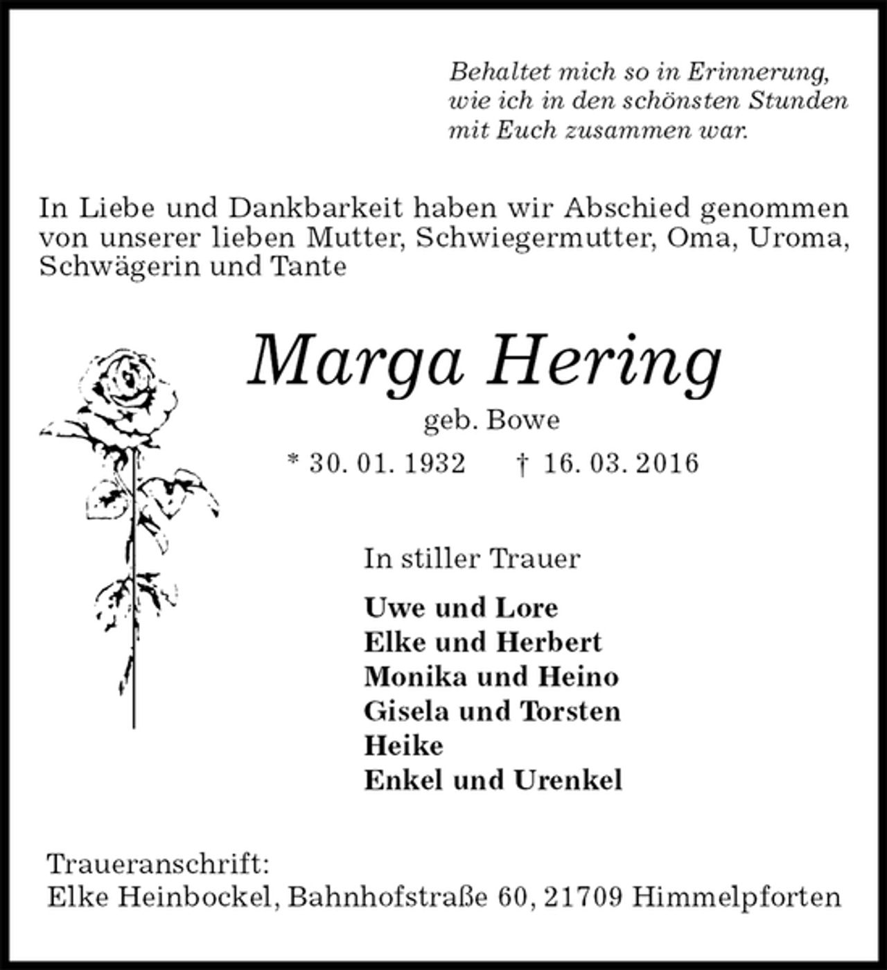 <p>Behaltet mich so in Erinnerung,<br />wie ich in den schönsten Stunden<br />mit Euch zusammen war.<br />In Liebe und Dankbarkeit haben wir Abschied genommen von unserer lieben Mutter, Schwiegermutter, Oma, Uroma, Schwägerin und Tante<br />Marga Hering<br />geb. Bowe<br />* 30. 01. 1932 † 16. 03. 2016<br />In stiller Trauer<br />Uwe und Lore<br />Elke und Herbert<br />Monika und Heino<br />Gisela und Torsten<br />Heike<br />Enkel und Urenkel<br />Traueranschrift:<br />Elke Heinbockel, Bahnhofstraße 60, 21709 Himmelpforten</p>