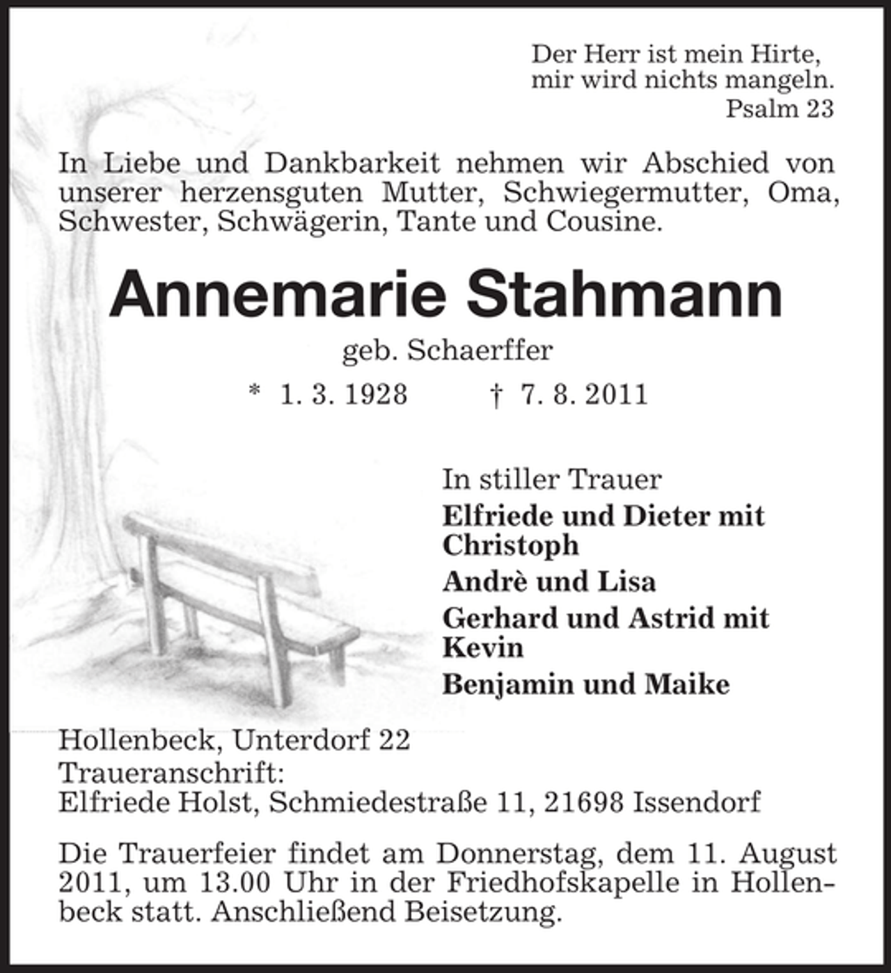 <p>Der Herr ist mein Hirte,<br />mir wird nichts mangeln.<br />Psalm 23</p><p>In Liebe und Dankbarkeit nehmen wir Abschied von<br />unserer herzensguten Mutter, Schwiegermutter, Oma,<br />Schwester, Schwägerin, Tante und Cousine.</p><p>Annemarie Stahmann<br />geb. Schaerffer<br />* 1. 3. 1928<br />† 7. 8. 2011<br />In stiller Trauer<br />Elfriede und Dieter mit<br />Christoph<br />Andrè und Lisa<br />Gerhard und Astrid mit<br />Kevin<br />Benjamin und Maike<br />Hollenbeck, Unterdorf 22<br />Traueranschrift:<br />Elfriede Holst, Schmiedestraße 11, 21698 Issendorf<br />Die Trauerfeier findet am Donnerstag, dem 11. August<br />2011, um 13.00 Uhr in der Friedhofskapelle in Hollenbeck statt. Anschließend Beisetzung.</p>