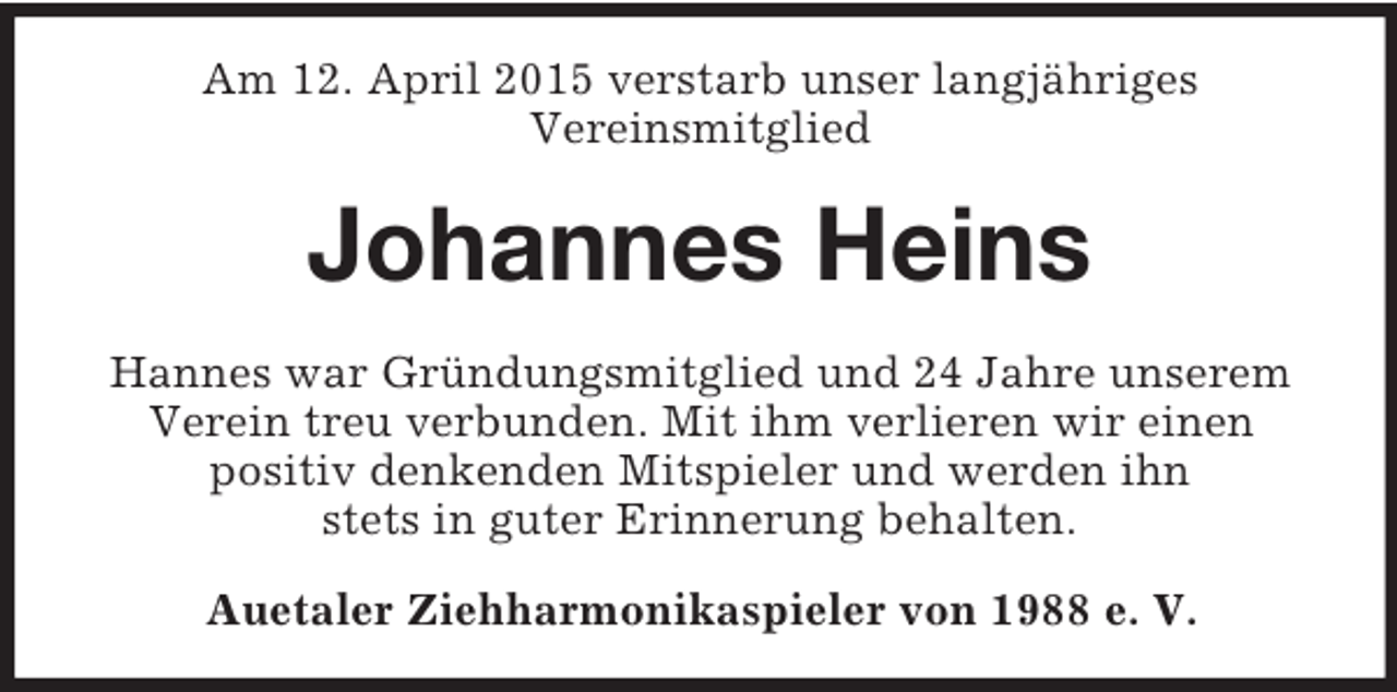 <p>Am 12. April 2015 verstarb unser langjähriges<br />Vereinsmitglied<br />Johannes Heins<br />Hannes war Gründungsmitglied und 24 Jahre unserem Verein treu verbunden. Mit ihm verlieren wir einen<br />positiv denkenden Mitspieler und werden ihn<br />stets in guter Erinnerung behalten.<br />Auetaler Ziehharmonikaspieler von 1988 e. V.</p>
