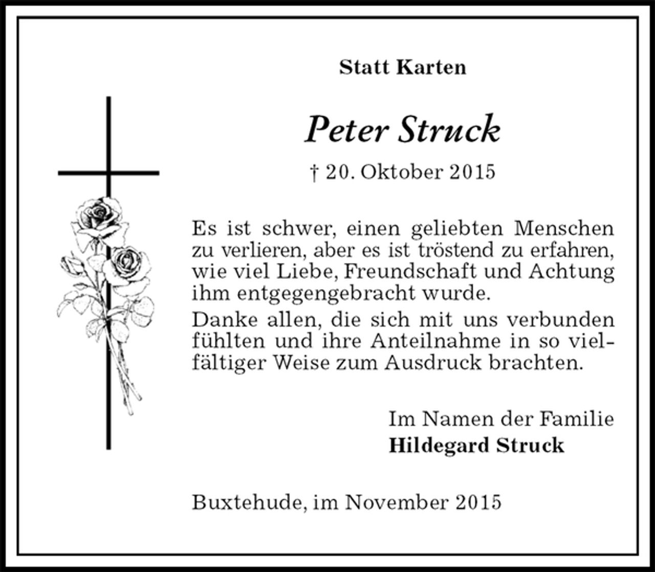 <p>Statt Karten<br />Peter Struck<br />† 20. Oktober 2015<br />Es ist schwer, einen geliebten Menschen zu verlieren, aber es ist tröstend zu erfahren,<br />wie viel Liebe, Freundschaft und Achtung ihm entgegengebracht wurde.<br />Danke allen, die sich mit uns verbunden fühlten und ihre Anteilnahme in so vielfältiger Weise zum Ausdruck brachten.<br />Im Namen der Familie<br />Hildegard Struck<br />Buxtehude, im November 2015</p>