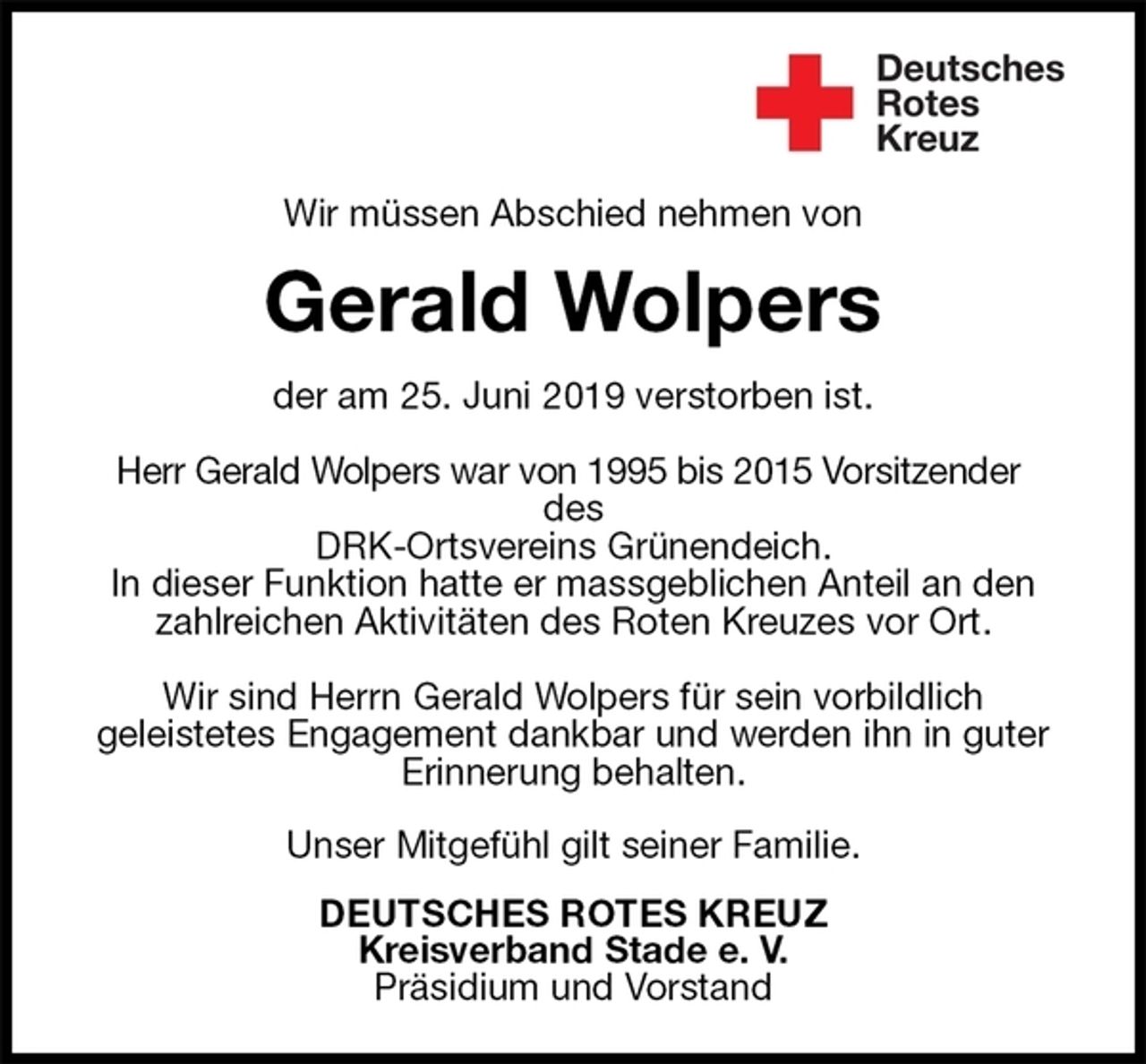 <p>Wir müssen Abschied nehmen von<br />Gerald Wolpers<br />der am 25. Juni 2019 verstorben ist.</p>
<p>Herr Gerald Wolpers war von 1995 bis 2015 Vorsitzender<br />des<br />DRK-Ortsvereins Grünendeich.<br />In dieser Funktion hatte er massgeblichen Anteil an den zahlreichen Aktivitäten des Roten Kreuzes vor Ort.</p>
<p>Wir sind Herrn Gerald Wolpers für sein vorbildlich<br />geleistetes Engagement dankbar und werden ihn in guter<br />Erinnerung behalten.</p>
<p>Unser Mitgefühl gilt seiner Familie.<br />DEUTSCHES ROTES KREUZ<br />Kreisverband Stade e. V.<br />Präsidium und Vorstand</p>