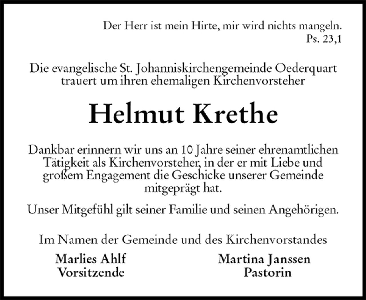 <p>Der Herr ist mein Hirte, mir wird nichts mangeln.<br />Ps. 23,1<br />Die evangelische St. Johanniskirchengemeinde Oederquart trauert um ihren ehemaligen Kirchenvorsteher<br />Helmut Krethe<br />Dankbar erinnern wir uns an 10 Jahre seiner ehrenamtlichen Tätigkeit als Kirchenvorsteher, in der er mit Liebe und<br />großem Engagement die Geschicke unserer Gemeinde<br />mitgeprägt hat.<br />Unser Mitgefühl gilt seiner Familie und seinen Angehörigen.<br />Im Namen der Gemeinde und des Kirchenvorstandes<br />Marlies Ahlf Martina Janssen<br />Vorsitzende Pastorin</p>