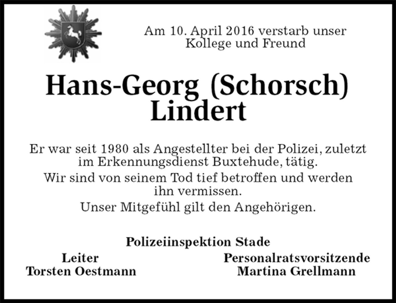 <p>Am 10. April 2016 verstarb unser<br />Kollege und Freund<br />Hans-Georg (Schorsch) Lindert<br />Er war seit 1980 als Angestellter bei der Polizei, zuletzt im Erkennungsdienst Buxtehude, tätig.<br />Wir sind von seinem Tod tief betroffen und werden<br />ihn vermissen.<br />Unser Mitgefühl gilt den Angehörigen.<br />Polizeiinspektion Stade<br />Leiter Personalratsvorsitzende<br />Torsten Oestmann Martina Grellmann</p>