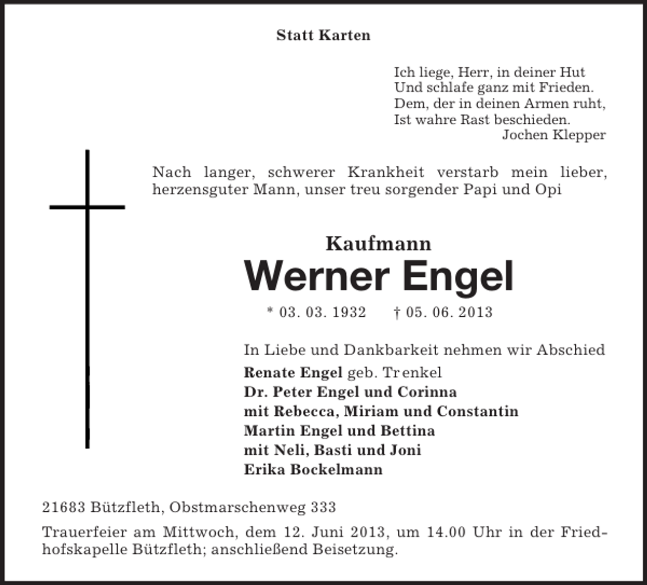 <p>Statt Karten<br />Ich liege, Herr, in deiner Hut<br />Und schlafe ganz mit Frieden.<br />Dem, der in deinen Armen ruht,<br />Ist wahre Rast beschieden.<br />Jochen Klepper</p><p>Nach langer, schwerer Krankheit verstarb mein lieber,<br />herzensguter Mann, unser treu sorgender Papi und Opi</p><p>Kaufmann</p><p>Werner Engel<br />* 03. 03. 1932</p><p>† 05. 06. 2013</p><p>In Liebe und Dankbarkeit nehmen wir Abschied<br />Renate Engel geb. Tr enkel<br />Dr. Peter Engel und Corinna<br />mit Rebecca, Miriam und Constantin<br />Martin Engel und Bettina<br />mit Neli, Basti und Joni<br />Erika Bockelmann<br />21683 Bützfleth, Obstmarschenweg 333<br />Trauerfeier am Mittwoch, dem 12. Juni 2013, um 14.00 Uhr in der Friedhofskapelle Bützfleth; anschließend Beisetzung.</p>