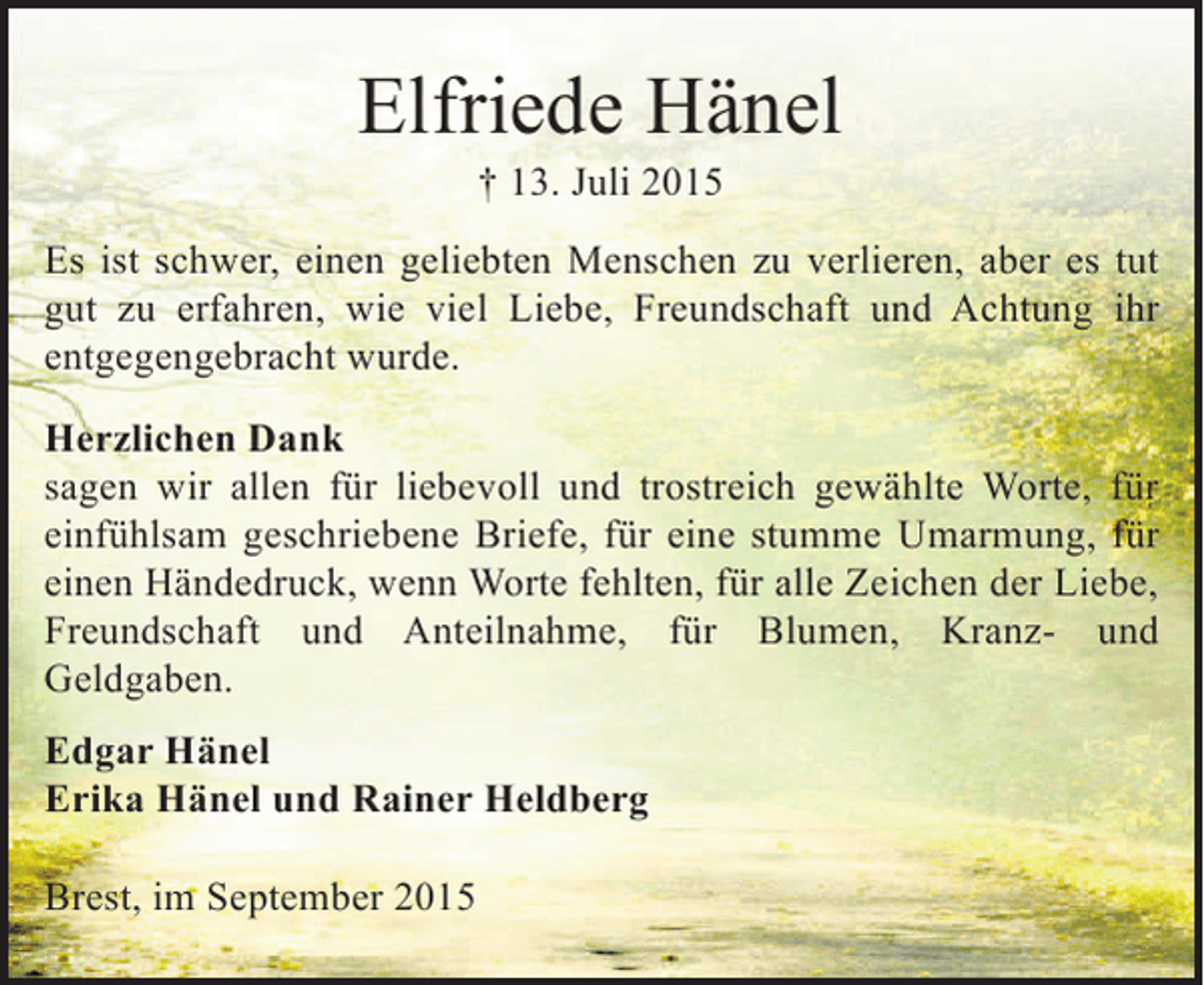 <p>Elfriede Hänel<br />† 13. Juli 2015<br />Es ist schwer, einen geliebten Menschen zu verlieren, aber es tut<br />gut zu erfahren, wie viel Liebe, Freundschaft und Achtung ihr<br />entgegengebracht wurde.<br />Herzlichen Dank<br />sagen wir allen für liebevoll und trostreich gewählte Worte, für<br />einfühlsam geschriebene Briefe, für eine stumme Umarmung, für<br />einen Händedruck, wenn Worte fehlten, für alle Zeichen der Liebe,<br />Freundschaft und Anteilnahme, für Blumen, Kranz- und<br />Geldgaben.<br />Edgar Hänel<br />Erika Hänel und Rainer Heldberg<br />Brest, im September 2015</p>
