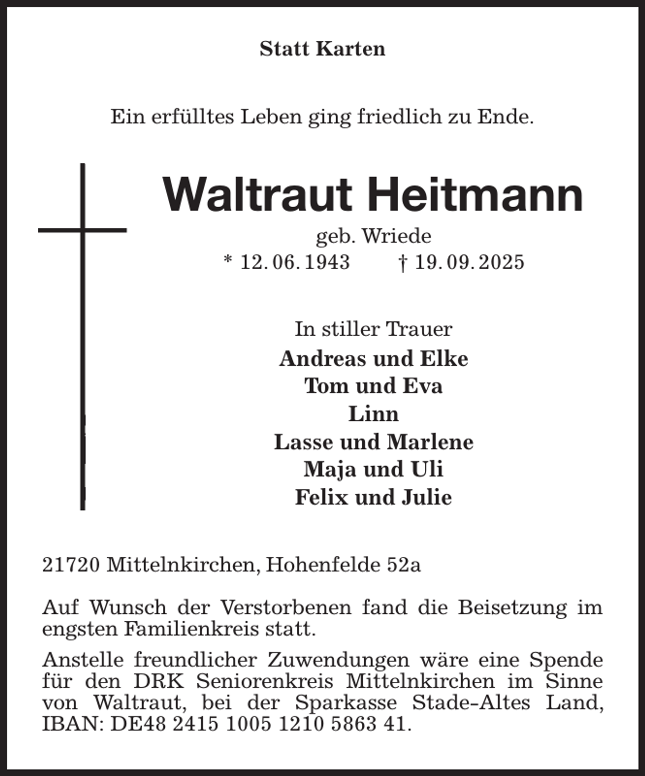 <p>Statt Karten<br />Ein erfülltes Leben ging friedlich zu Ende.<br />Waltraut Heitmann<br />geb. Wriede<br />* 12. 06. 1943 † 19. 09. 2025<br />In stiller Trauer<br />Andreas und Elke<br />Tom und Eva<br />Linn<br />Lasse und Marlene<br />Maja und Uli<br />Felix und Julie<br />21720 Mittelnkirchen, Hohenfelde 52a</p><p>Auf Wunsch der Verstorbenen fand die Beisetzung im engsten Familienkreis statt.<br />Anstelle freundlicher Zuwendungen wäre eine Spende für den DRK Seniorenkreis Mittelnkirchen im Sinne von Waltraut, bei der Sparkasse Stade-Altes Land, IBAN: DE48 2415 1005 1210 5863 41.</p>