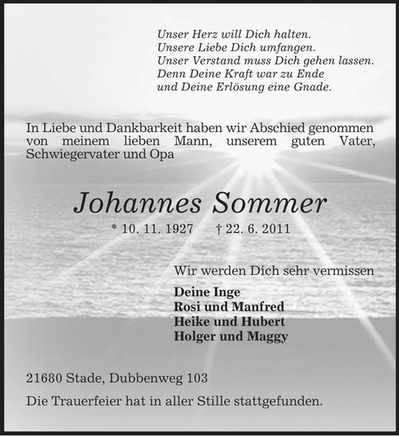 <p>Unser Herz will Dich halten.<br />Unsere Liebe Dich umfangen.<br />Unser Verstand muss Dich gehen lassen.<br />Denn Deine Kraft war zu Ende<br />und Deine Erlösung eine Gnade.</p><p>In Liebe und Dankbarkeit haben wir Abschied genommen<br />von meinem lieben Mann, unserem guten Vater,<br />Schwiegervater und Opa</p><p>Johannes Sommer<br />* 10. 11. 1927</p><p>† 22. 6. 2011</p><p>Wir werden Dich sehr vermissen<br />Deine Inge<br />Rosi und Manfred<br />Heike und Hubert<br />Holger und Maggy<br />21680 Stade, Dubbenweg 103<br />Die Trauerfeier hat in aller Stille stattgefunden.</p>