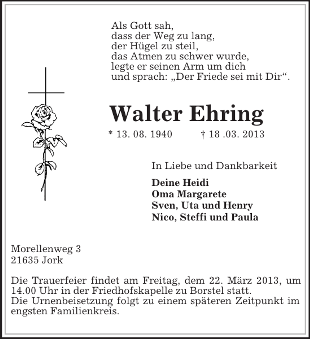 <p>Als Gott sah,<br />dass der Weg zu lang,<br />der Hügel zu steil,<br />das Atmen zu schwer wurde,<br />legte er seinen Arm um dich<br />und sprach: „Der Friede sei mit Dir“.<br />Walter Ehring<br />* 13. 08. 1940 † 18 .03. 2013<br />In Liebe und Dankbarkeit<br />Deine Heidi<br />Oma Margarete<br />Sven, Uta und Henry<br />Nico, Steffi und Paula<br />Morellenweg 3<br />21635 Jork</p><p>Die Trauerfeier findet am Freitag, dem 22. März 2013, um 14.00 Uhr in der Friedhofskapelle zu Borstel statt.<br />Die Urnenbeisetzung folgt zu einem späteren Zeitpunkt im engsten Familienkreis.</p>