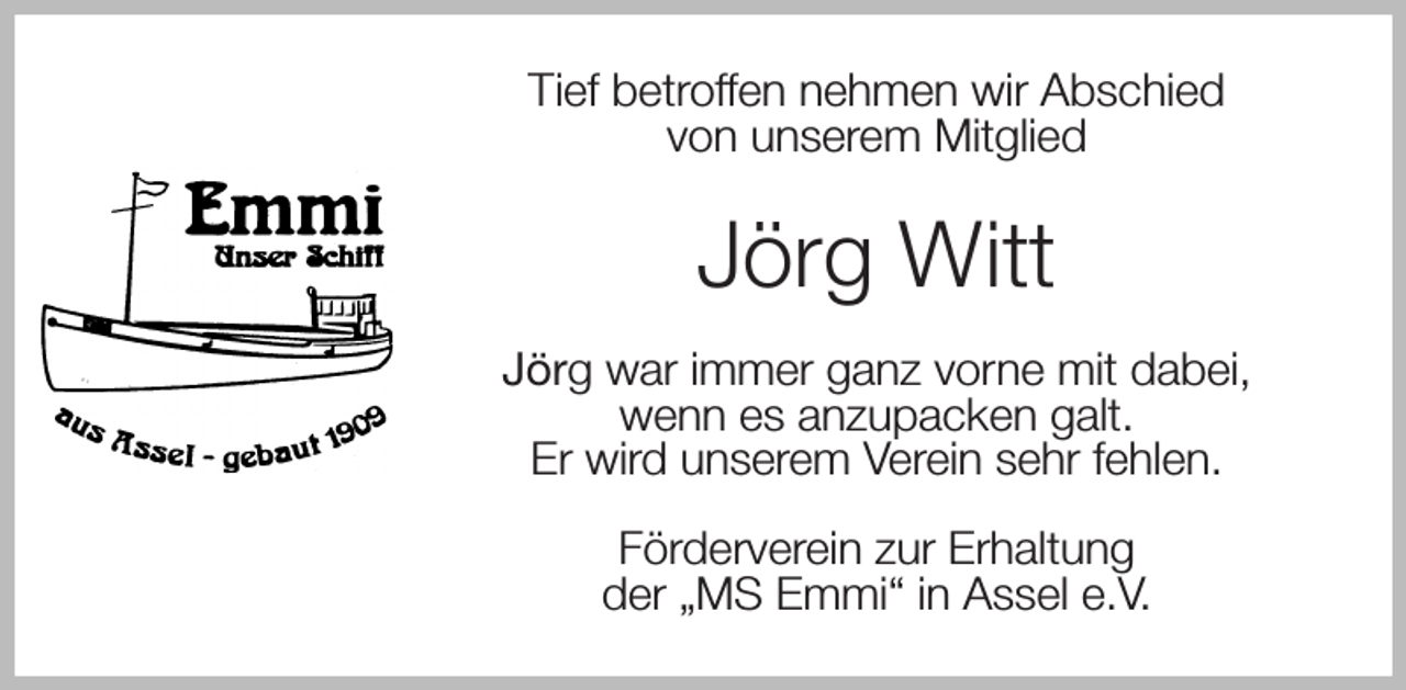 <p>Tief betroffen nehmen wir Abschied<br />von unserem Mitglied<br />Jörg Witt<br />Jörg war immer ganz vorne mit dabei,<br />wenn es anzupacken galt.<br />Er wird unserem Verein sehr fehlen.<br />Förderverein zur Erhaltung<br />der „MS Emmi“ in Assel e.V.</p>