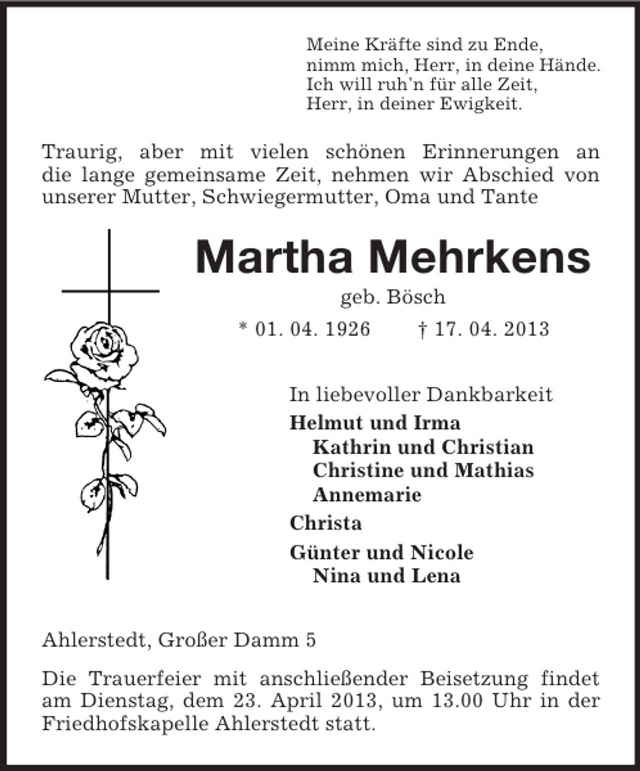 <p>Meine Kräfte sind zu Ende,<br />nimm mich, Herr, in deine Hände.<br />Ich will ruh'n für alle Zeit,<br />Herr, in deiner Ewigkeit.<br />Traurig, aber mit vielen schönen Erinnerungen an<br />die lange gemeinsame Zeit, nehmen wir Abschied von unserer Mutter, Schwiegermutter, Oma und Tante<br />Martha Mehrkens<br />geb. Bösch<br />* 01. 04. 1926 † 17. 04. 2013<br />In liebevoller Dankbarkeit<br />Helmut und Irma<br />Kathrin und Christian<br />Christine und Mathias<br />Annemarie<br />Christa<br />Günter und Nicole<br />Nina und Lena<br />Ahlerstedt, Großer Damm 5<br />Die Trauerfeier mit anschließender Beisetzung findet am Dienstag, dem 23. April 2013, um 13.00 Uhr in der Friedhofskapelle Ahlerstedt statt.</p>