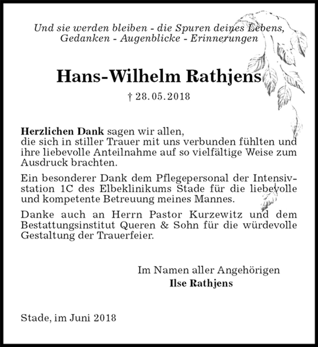 <p>Und sie werden bleiben - die Spuren deines Lebens,<br />Gedanken - Augenblicke - Erinnerungen<br />Hans-Wilhelm Rathjens<br />† 28. 05. 2018<br />Herzlichen Dank sagen wir allen,<br />die sich in stiller Trauer mit uns verbunden fühlten und ihre liebevolle Anteilnahme auf so vielfältige Weise zum Ausdruck brachten.<br />Ein besonderer Dank dem Pflegepersonal der Intensivstation 1C des Elbeklinikums Stade für die liebevolle und kompetente Betreuung meines Mannes.<br />Danke auch an Herrn Pastor Kurzewitz und dem<br />Bestattungsinstitut Queren &amp; Sohn für die würdevolle Gestaltung der Trauerfeier.<br />Im Namen aller Angehörigen<br />Ilse Rathjens<br />Stade, im Juni 2018</p>