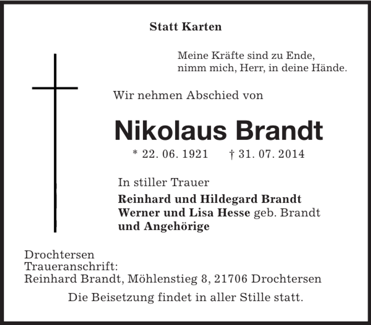 <p>Statt Karten<br />Meine Kräfte sind zu Ende,<br />nimm mich, Herr, in deine Hände.<br />Wir nehmen Abschied von<br />Nikolaus Brandt<br />* 22. 06. 1921 † 31. 07. 2014<br />In stiller Trauer<br />Reinhard und Hildegard Brandt<br />Werner und Lisa Hesse geb. Brandt<br />und Angehörige<br />Drochtersen<br />Traueranschrift:<br />Reinhard Brandt, Möhlenstieg 8, 21706 Drochtersen<br />Die Beisetzung findet in aller Stille statt.</p>