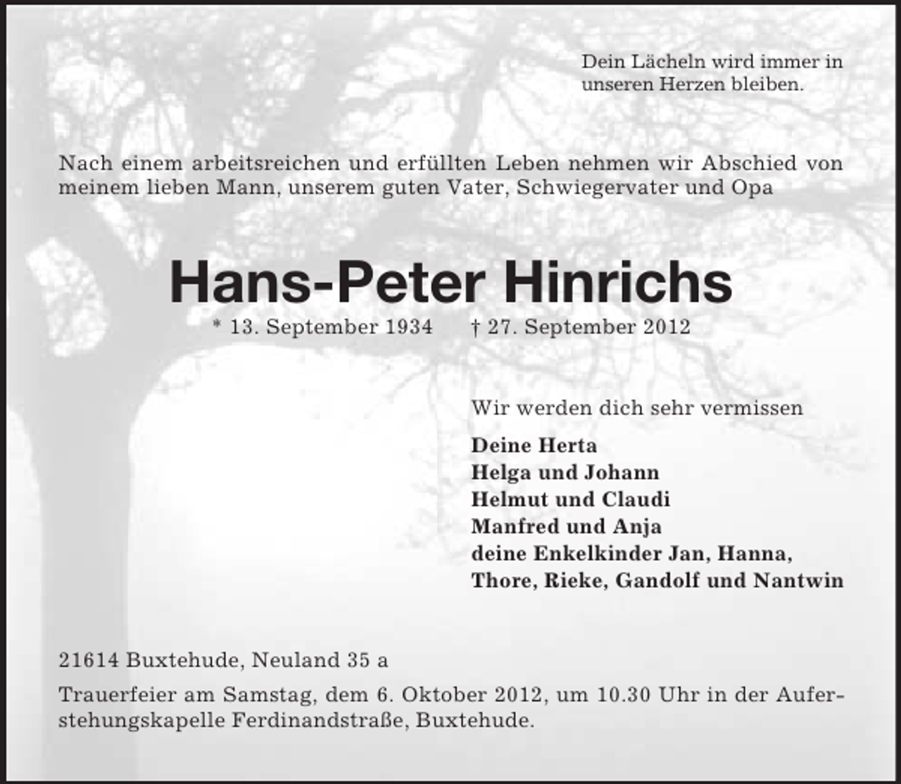 <p>Dein Lächeln wird immer in<br />unseren Herzen bleiben.</p><p>Nach einem arbeitsreichen und erfüllten Leben nehmen wir Abschied von<br />meinem lieben Mann, unserem guten Vater, Schwiegervater und Opa</p><p>Hans-Peter Hinrichs<br />* 13. September 1934</p><p>† 27. September 2012</p><p>Wir werden dich sehr vermissen<br />Deine Herta<br />Helga und Johann<br />Helmut und Claudi<br />Manfred und Anja<br />deine Enkelkinder Jan, Hanna,<br />Thore, Rieke, Gandolf und Nantwin</p><p>21614 Buxtehude, Neuland 35 a<br />Trauerfeier am Samstag, dem 6. Oktober 2012, um 10.30 Uhr in der Auferstehungskapelle Ferdinandstraße, Buxtehude.</p>