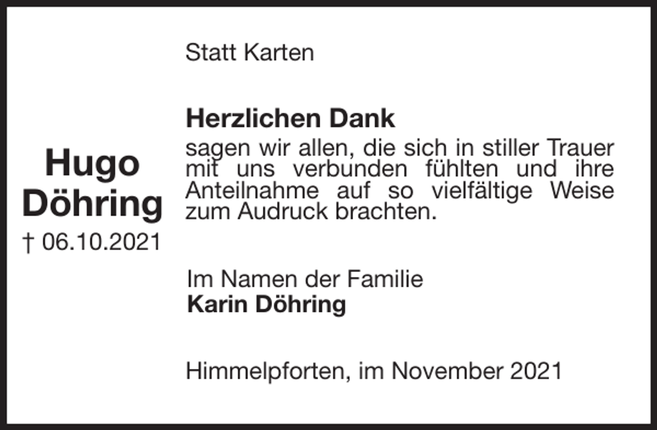 <p>Statt Karten<br />Herzlichen Dank<br />sagen wir allen, die sich in stiller Trauer mit uns verbunden fühlten und ihre<br />Anteilnahme auf so vielfältige Weise zum Audruck brachten.<br />Im Namen der Familie<br />Karin Döhring<br />Himmelpforten, im November 2021</p>
<p>Hugo<br />Döhring<br />† 06.10.2021</p>