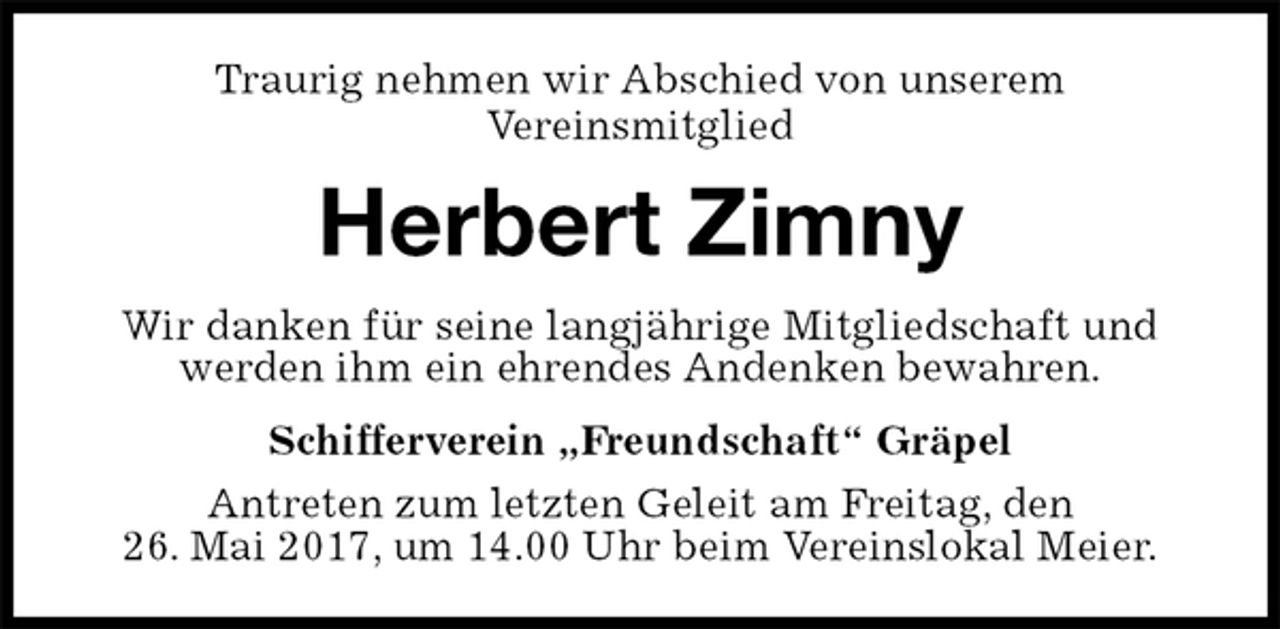 <p>Traurig nehmen wir Abschied von unserem<br />Vereinsmitglied<br />Herbert Zimny<br />Wir danken für seine langjährige Mitgliedschaft und werden ihm ein ehrendes Andenken bewahren.<br />Schifferverein „Freundschaft“ Gräpel<br />Antreten zum letzten Geleit am Freitag, den<br />26. Mai 2017, um 14.00 Uhr beim Vereinslokal Meier.</p>