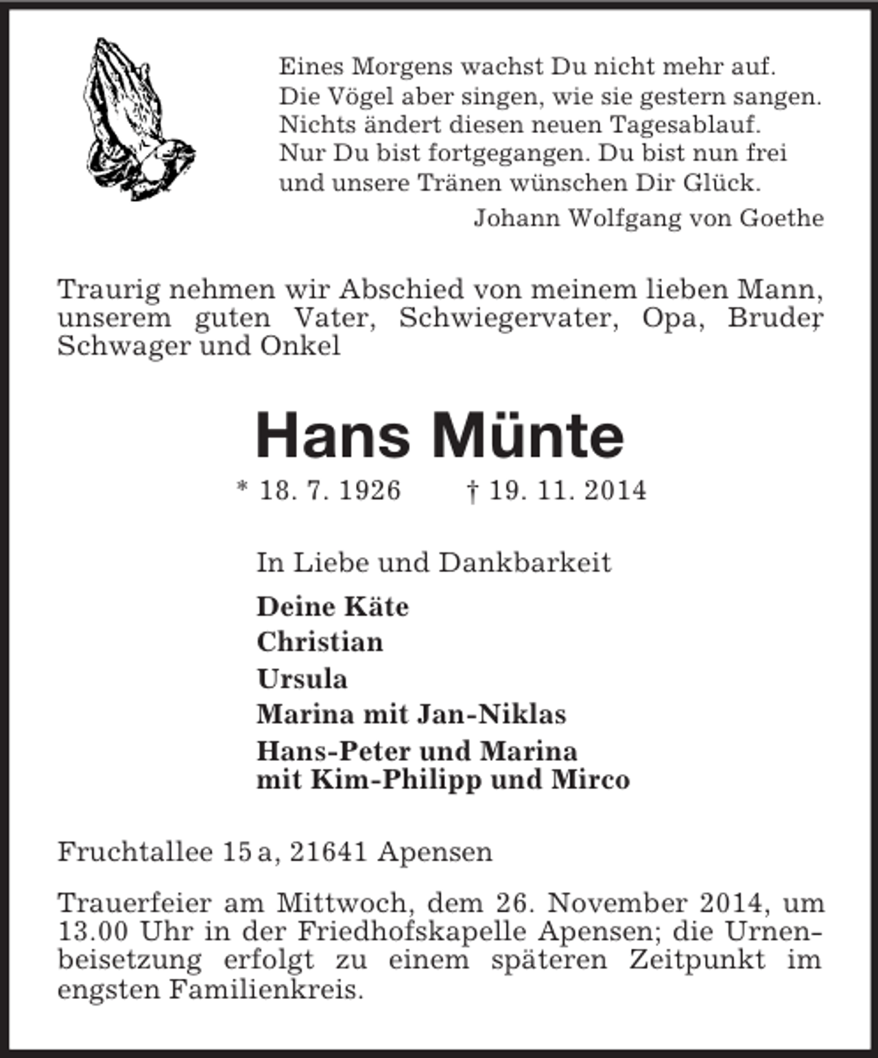 <p>Eines Morgens wachst Du nicht mehr auf.<br />Die Vögel aber singen, wie sie gestern sangen.<br />Nichts ändert diesen neuen Tagesablauf.<br />Nur Du bist fortgegangen. Du bist nun frei<br />und unsere Tränen wünschen Dir Glück.<br />Johann Wolfgang von Goethe<br />Traurig nehmen wir Abschied von meinem lieben Mann, unserem guten Vater, Schwiegervater, Opa, Bruder, Schwager und Onkel<br />Hans Münte<br />* 18. 7. 1926 † 19. 11. 2014<br />In Liebe und Dankbarkeit<br />Deine Käte<br />Christian<br />Ursula<br />Marina mit Jan-Niklas<br />Hans-Peter und Marina<br />mit Kim-Philipp und Mirco<br />Fruchtallee 15 a, 21641 Apensen<br />Trauerfeier am Mittwoch, dem 26. November 2014, um 13.00 Uhr in der Friedhofskapelle Apensen; die Urnenbeisetzung erfolgt zu einem späteren Zeitpunkt im engsten Familienkreis.</p>