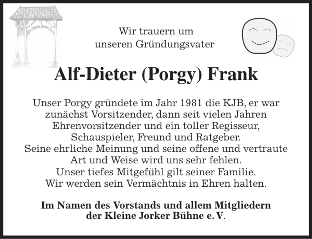 <p>Wir trauern um<br />unseren Gründungsvater<br />Alf-Dieter (Porgy) Frank<br />Unser Porgy gründete im Jahr 1981 die KJB, er war<br />zunächst Vorsitzender, dann seit vielen Jahren<br />Ehrenvorsitzender und ein toller Regisseur,<br />Schauspieler, Freund und Ratgeber.<br />Seine ehrliche Meinung und seine offene und vertraute Art und Weise wird uns sehr fehlen.<br />Unser tiefes Mitgefühl gilt seiner Familie.<br />Wir werden sein Vermächtnis in Ehren halten.<br />Im Namen des Vorstands und allem Mitgliedern<br />der Kleine Jorker Bühne e. V.</p>