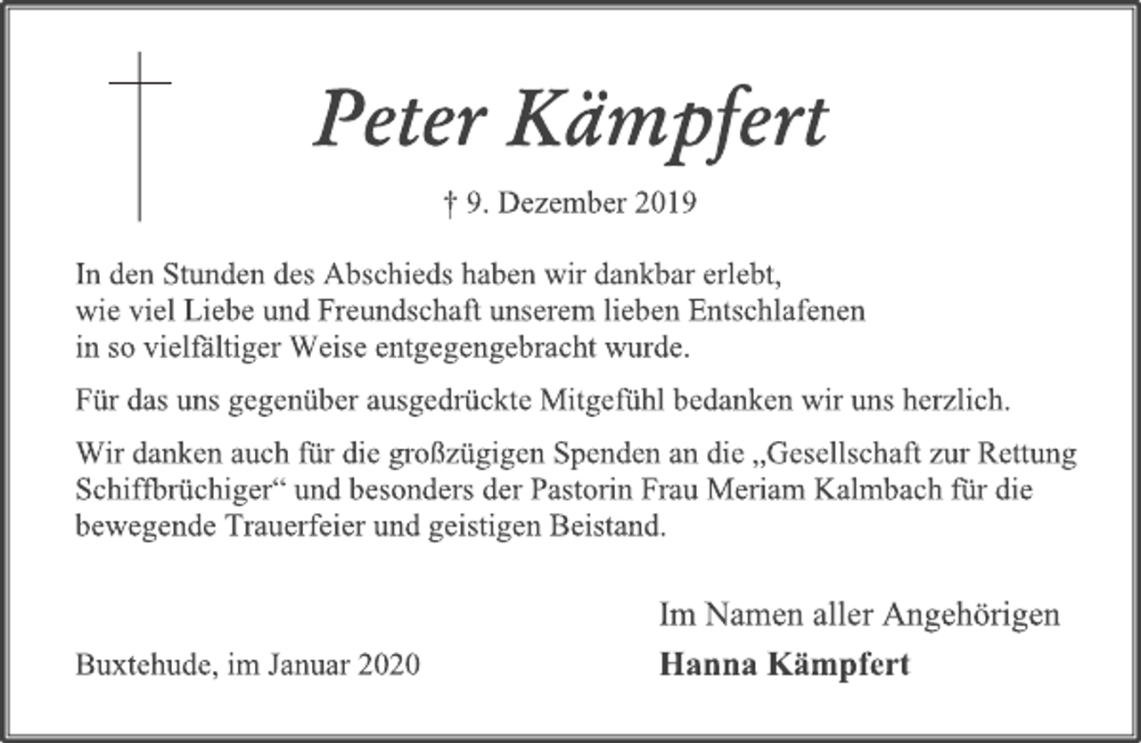 <p>Peter Kämpfert<br />† 9. Dezember 2019</p>
<p>In den Stunden des Abschieds haben wir dankbar erlebt, wie viel Liebe und Freundschaft unserem lieben Entschlafenen in so vielfältiger Weise entgegengebracht wurde.<br />Für das uns gegenüber ausgedrückte Mitgefühl bedanken wir uns herzlich.<br />Wir danken auch für die großzügigen Spenden an die „Gesellschaft zur Rettung Schiffbrüchiger“ und besonders der Pastorin Frau Meriam Kalmbach für die bewegende Trauerfeier und geistigen Beistand.<br />Im Namen aller Angehörigen<br />Hanna Kämpfert<br />Buxtehude, im Januar 2020</p>
