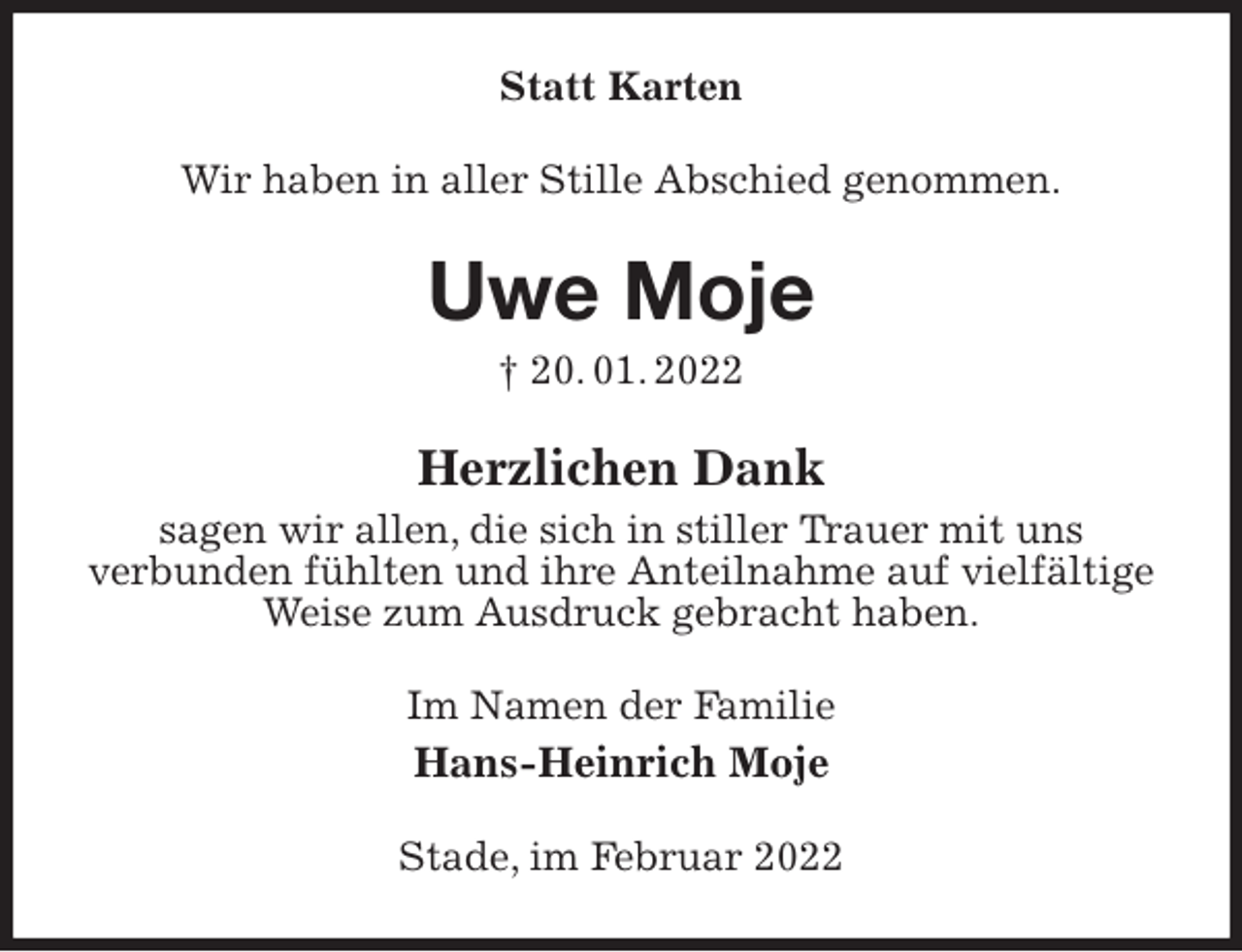 <p>Statt Karten<br />Wir haben in aller Stille Abschied genommen.<br />Uwe Moje<br />† 20. 01. 2022<br />Herzlichen Dank<br />sagen wir allen, die sich in stiller Trauer mit uns<br />verbunden fühlten und ihre Anteilnahme auf vielfältige Weise zum Ausdruck gebracht haben.<br />Im Namen der Familie<br />Hans-Heinrich Moje<br />Stade, im Februar 2022</p>