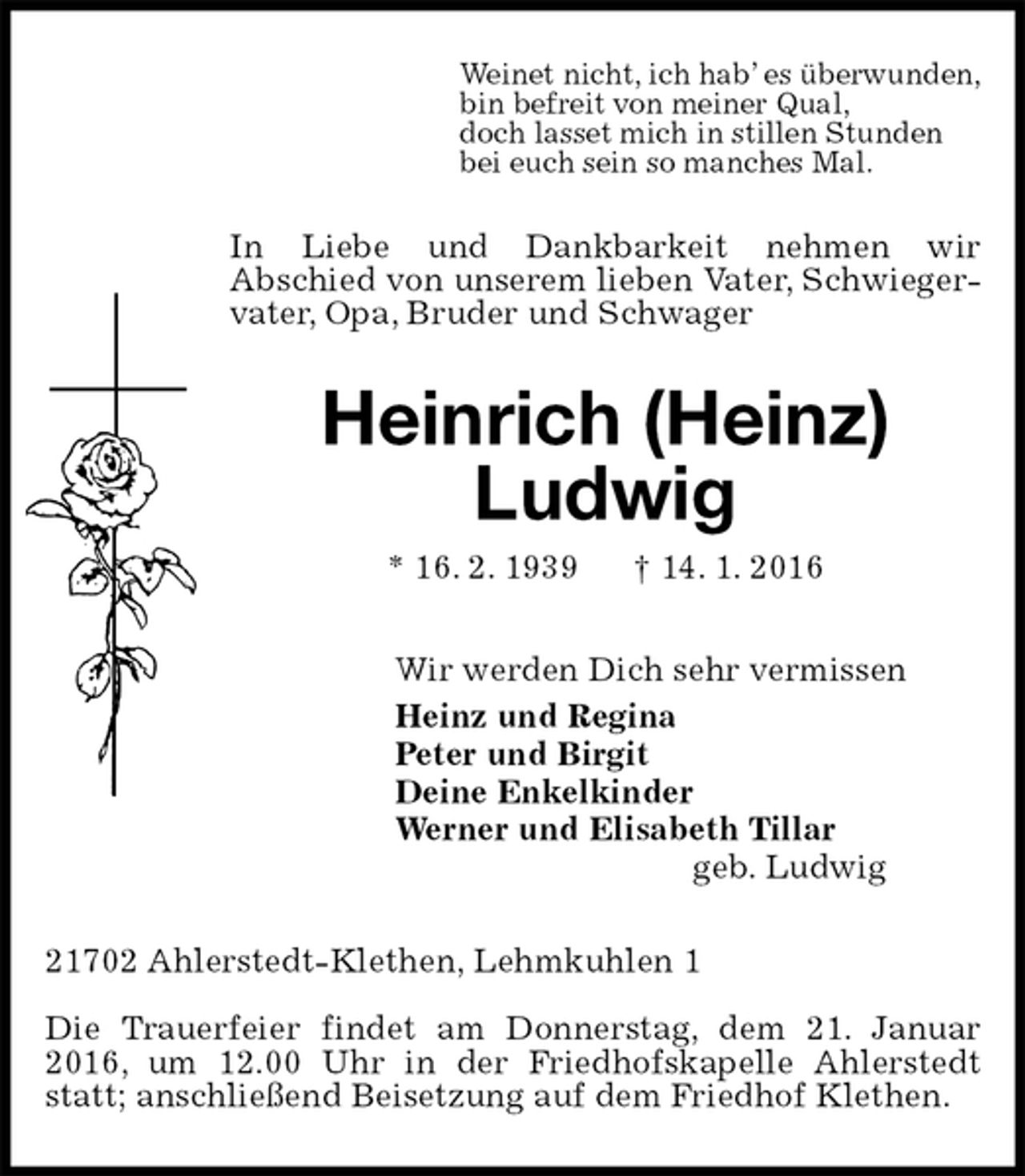 <p>Weinet nicht, ich hab’ es überwunden,<br />bin befreit von meiner Qual,<br />doch lasset mich in stillen Stunden<br />bei euch sein so manches Mal.<br />In Liebe und Dankbarkeit nehmen wir<br />Abschied von unserem lieben Vater, Schwiegervater, Opa, Bruder und Schwager<br />Heinrich (Heinz)</p>
<p>Ludwig<br />* 16. 2. 1939 † 14. 1. 2016<br />Wir werden Dich sehr vermissen<br />Heinz und Regina<br />Peter und Birgit<br />Deine Enkelkinder<br />Werner und Elisabeth Tillar<br />geb. Ludwig<br />21702 Ahlerstedt-Klethen, Lehmkuhlen 1<br />Die Trauerfeier findet am Donnerstag, dem 21. Januar 2016, um 12.00 Uhr in der Friedhofskapelle Ahlerstedt statt; anschließend Beisetzung auf dem Friedhof Klethen.</p>