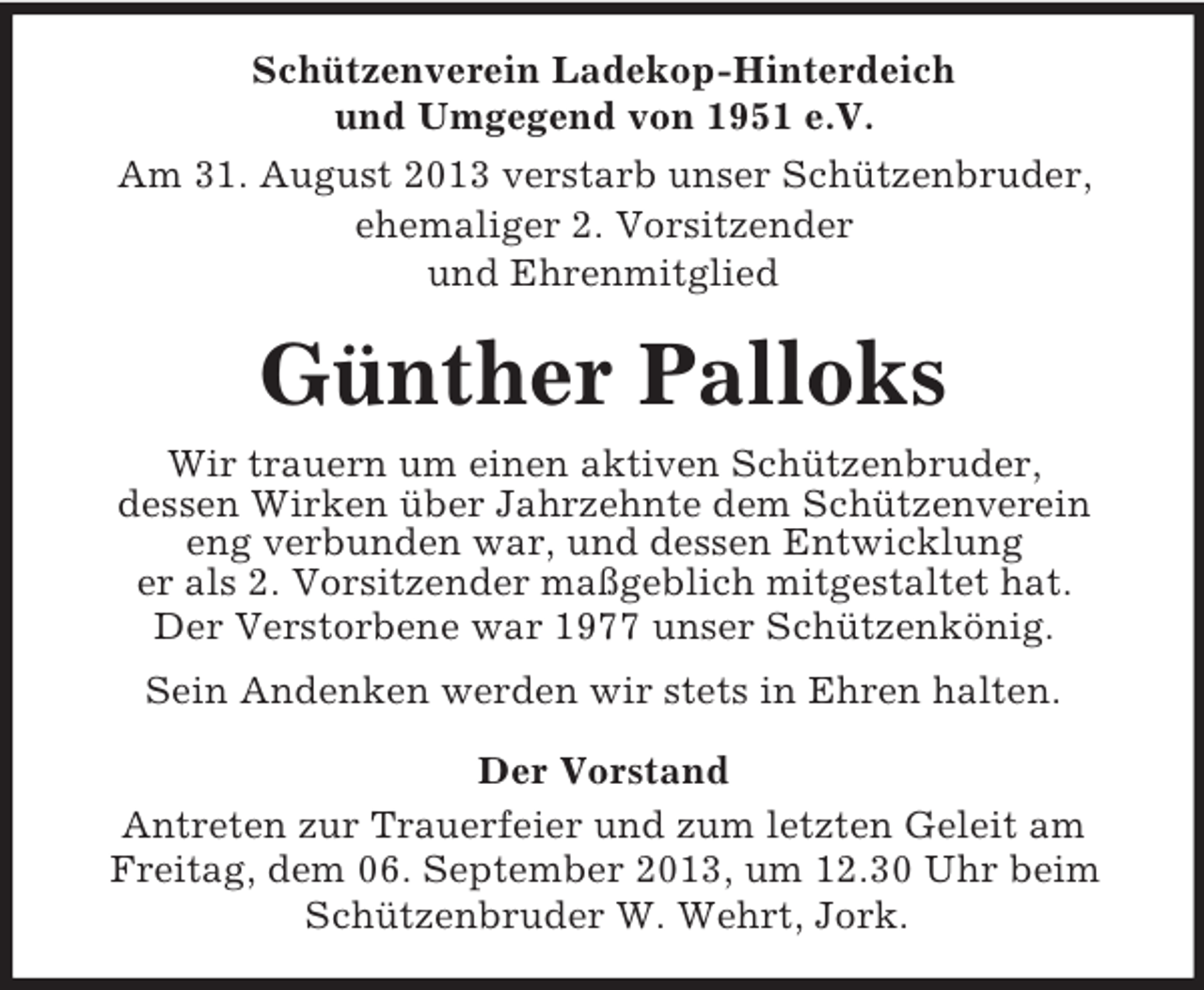 <p>Schützenverein Ladekop-Hinterdeich<br />und Umgegend von 1951 e.V.<br />Am 31. August 2013 verstarb unser Schützenbruder,<br />ehemaliger 2. Vorsitzender<br />und Ehrenmitglied</p><p>Günther Palloks<br />Wir trauern um einen aktiven Schützenbruder,<br />dessen Wirken über Jahrzehnte dem Schützenverein<br />eng verbunden war, und dessen Entwicklung<br />er als 2. Vorsitzender maßgeblich mitgestaltet hat.<br />Der Verstorbene war 1977 unser Schützenkönig.<br />Sein Andenken werden wir stets in Ehren halten.<br />Der Vorstand<br />Antreten zur Trauerfeier und zum letzten Geleit am<br />Freitag, dem 06. September 2013, um 12.30 Uhr beim<br />Schützenbruder W. Wehrt, Jork.</p>