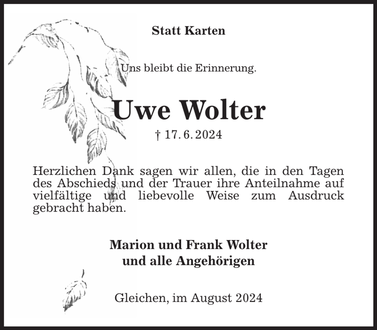 <p>Statt Karten<br />Uns bleibt die Erinnerung.<br />Uwe Wolter<br />† 17. 6. 2024<br />Herzlichen Dank sagen wir allen, die in den Tagen des Abschieds und der Trauer ihre Anteilnahme auf vielfältige und liebevolle Weise zum Ausdruck<br />gebracht haben.<br />Marion und Frank Wolter<br />und alle Angehörigen<br />Gleichen, im August 2024</p>