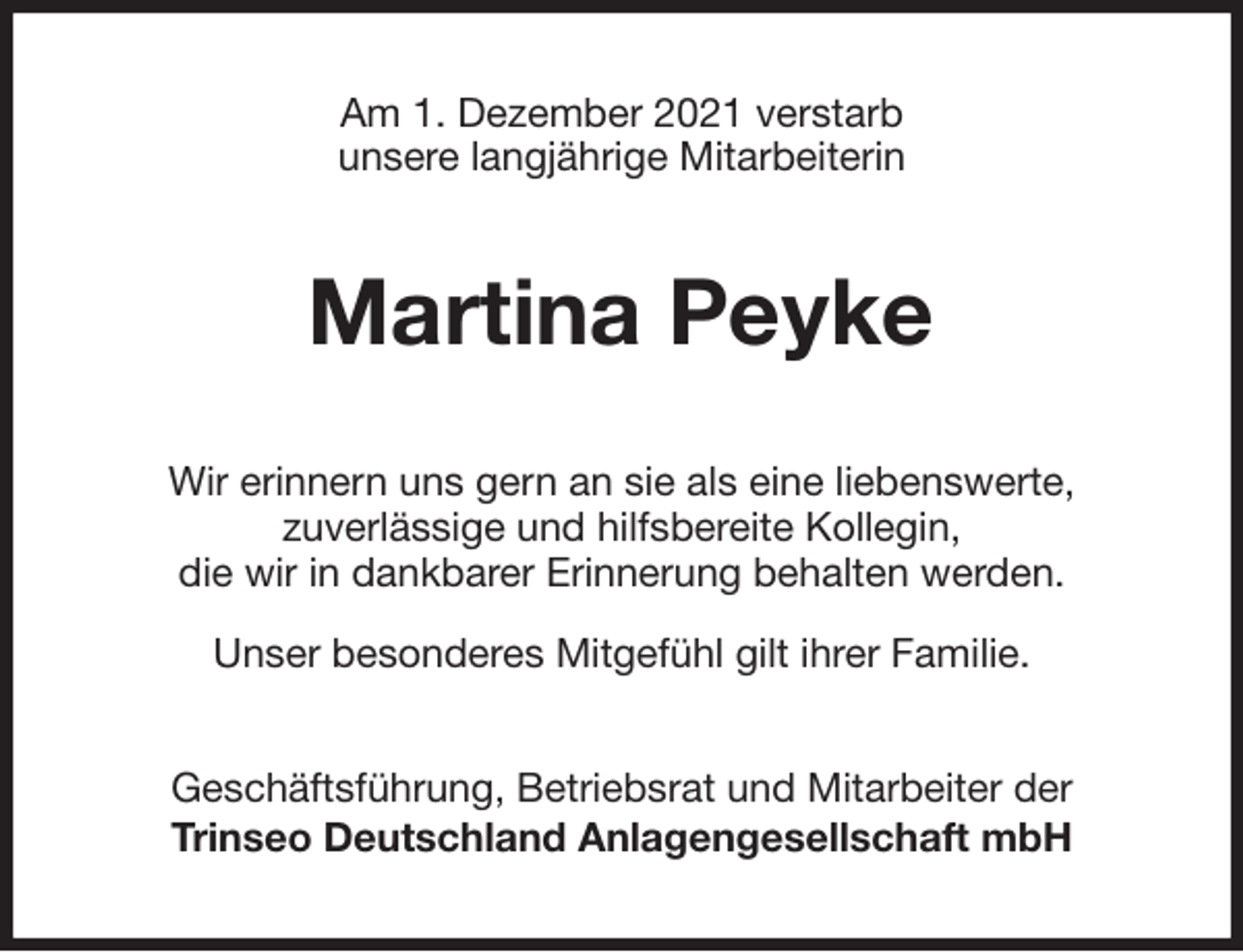 <p>Am 1. Dezember 2021 verstarb<br />unsere langjährige Mitarbeiterin<br />Martina Peyke<br />Wir erinnern uns gern an sie als eine liebenswerte,<br />zuverlässige und hilfsbereite Kollegin,<br />die wir in dankbarer Erinnerung behalten werden.</p>
<p>Unser besonderes Mitgefühl gilt ihrer Familie.<br />Geschäftsführung, Betriebsrat und Mitarbeiter der<br />Trinseo Deutschland Anlagengesellschaft mbH</p>
