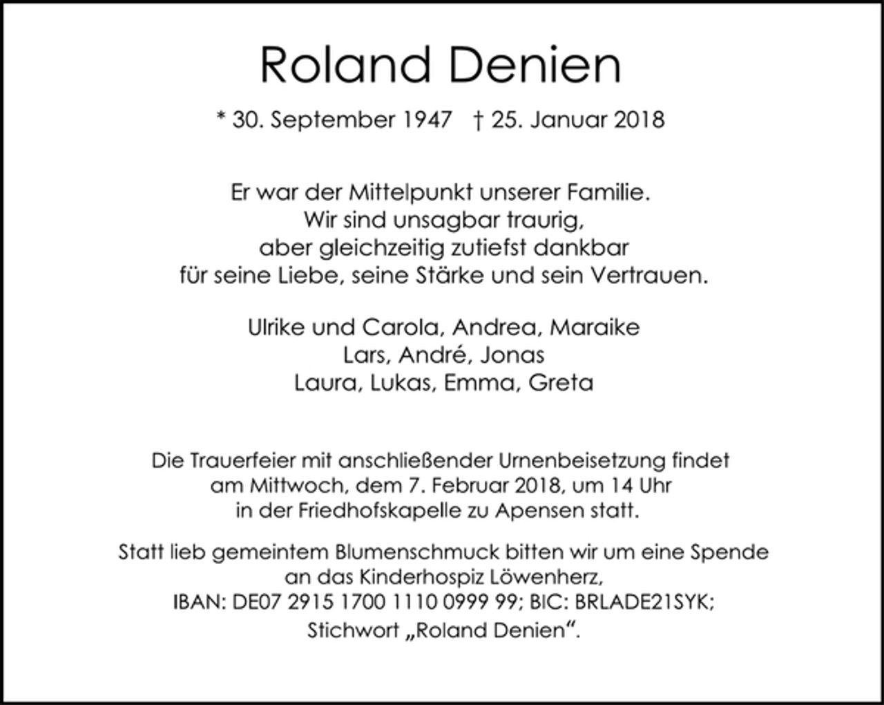<p>Roland Denien<br />* 30. September 1947 † 25. Januar 2018<br />Er war der Mittelpunkt unserer Familie.<br />Wir sind unsagbar traurig,<br />aber gleichzeitig zutiefst dankbar<br />für seine Liebe, seine Stärke und sein Vertrauen.<br />Ulrike und Carola, Andrea, Maraike<br />Lars, André, Jonas<br />Laura, Lukas, Emma, Greta<br />Die Trauerfeier mit anschließender Urnenbeisetzung findet<br />am Mittwoch, dem 7. Februar 2018, um 14 Uhr<br />in der Friedhofskapelle zu Apensen statt.<br />Statt lieb gemeintem Blumenschmuck bitten wir um eine Spende<br />an das Kinderhospiz Löwenherz,<br />IBAN: DE07 2915 1700 1110 0999 99; BIC: BRLADE21SYK;<br />Stichwort „Roland Denien“.</p>