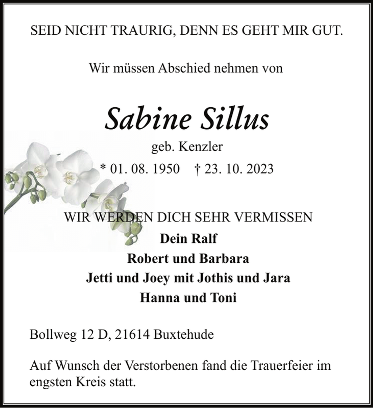 <p>SEID NICHT TRAURIG, DENN ES GEHT MIR GUT.<br />Wir müssen Abschied nehmen von</p><p>Sabine Sillus<br />geb. Kenzler</p><p>* 01. 08. 1950 † 23. 10. 2023<br />WIR WERDEN DICH SEHR VERMISSEN<br />Dein Ralf<br />Robert und Barbara<br />Jetti und Joey mit Jothis und Jara<br />Hanna und Toni<br />Bollweg 12 D, 21614 Buxtehude<br />Auf Wunsch der Verstorbenen fand die Trauerfeier im<br />engsten Kreis statt.</p>
