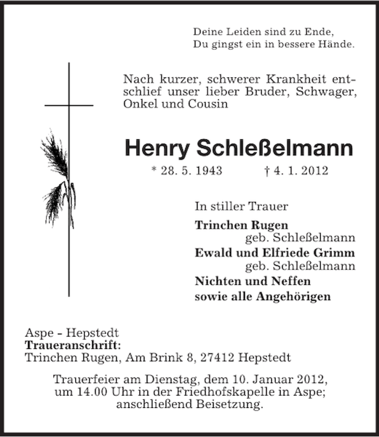 <p>Deine Leiden sind zu Ende,<br />Du gingst ein in bessere Hände.</p><p>Nach kurzer, schwerer Krankheit entschlief unser lieber Bruder, Schwager,<br />Onkel und Cousin</p><p>Henry Schleßelmann<br />* 28. 5. 1943</p><p>† 4. 1. 2012</p><p>In stiller Trauer<br />Trinchen Rugen<br />geb. Schleßelmann<br />Ewald und Elfriede Grimm<br />geb. Schleßelmann<br />Nichten und Neffen<br />sowie alle Angehörigen<br />Aspe - Hepstedt<br />Traueranschrift:<br />Trinchen Rugen, Am Brink 8, 27412 Hepstedt<br />Trauerfeier am Dienstag, dem 10. Januar 2012,<br />um 14.00 Uhr in der Friedhofskapelle in Aspe;<br />anschließend Beisetzung.</p>