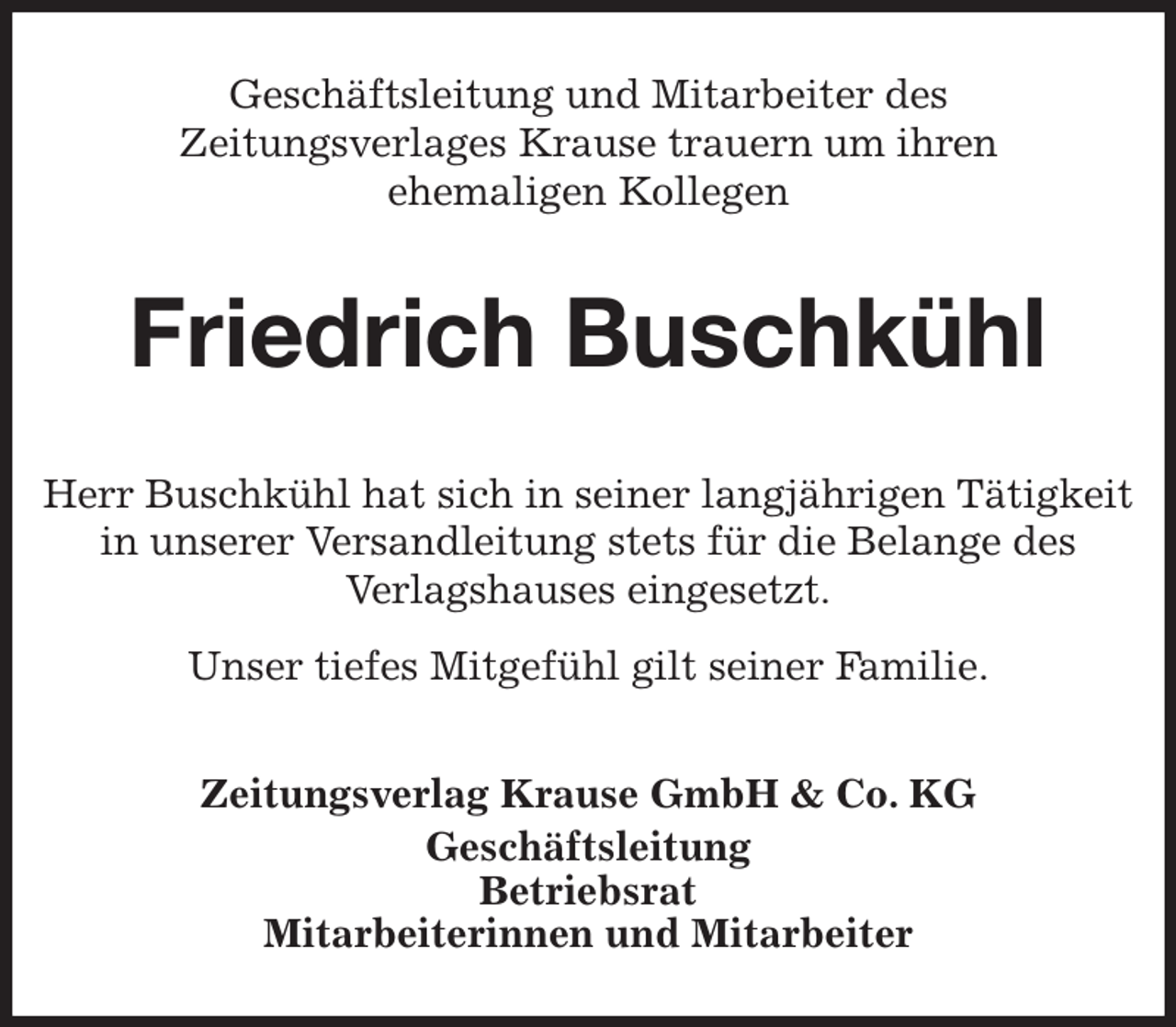 <p>Geschäftsleitung und Mitarbeiter des<br />Zeitungsverlages Krause trauern um ihren<br />ehemaligen Kollegen<br />Friedrich Buschkühl<br />Zeitungsverlag Krause GmbH &amp; Co. KG<br />Geschäftsleitung<br />Betriebsrat<br />Mitarbeiterinnen und Mitarbeiter<br />Herr Buschkühl hat sich in seiner langjährigen Tätigkeit<br />in unserer Versandleitung stets für die Belange des<br />Verlagshauses eingesetzt.<br />Unser tiefes Mitgefühl gilt seiner Familie.</p>
