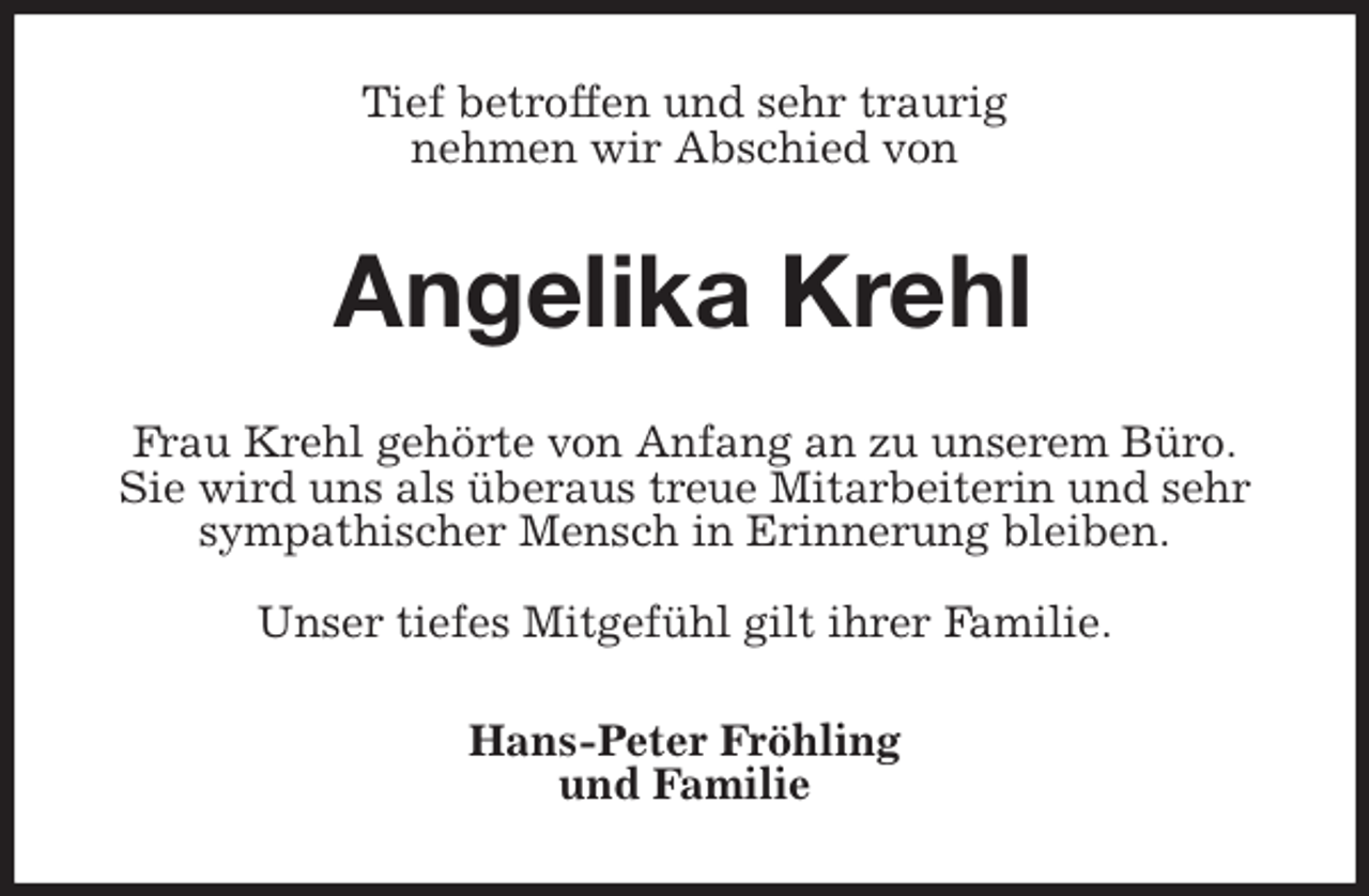 <p>Tief betroffen und sehr traurig<br />nehmen wir Abschied von<br />Angelika Krehl<br />Frau Krehl gehörte von Anfang an zu unserem Büro.<br />Sie wird uns als überaus treue Mitarbeiterin und sehr<br />sympathischer Mensch in Erinnerung bleiben.</p>
<p>Unser tiefes Mitgefühl gilt ihrer Familie.<br />Hans-Peter Fröhling<br />und Familie</p>