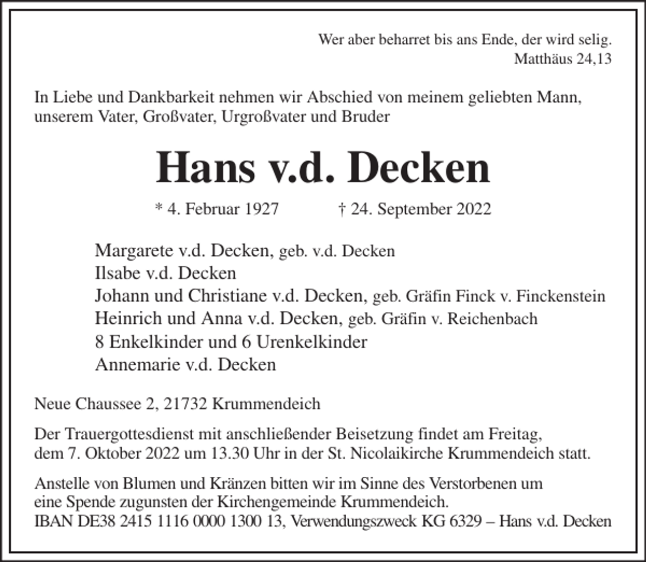 <p>Wer aber beharret bis ans Ende, der wird selig.<br />Matthäus 24,13<br />In Liebe und Dankbarkeit nehmen wir Abschied von meinem geliebten Mann,<br />unserem Vater, Großvater, Urgroßvater und Bruder<br />Hans v.d. Decken<br />* 4. Februar 1927 † 24. September 2022<br />Margarete v.d. Decken, geb. v.d. Decken<br />Ilsabe v.d. Decken<br />Johann und Christiane v.d. Decken, geb. Gräfin Finck v. Finckenstein<br />Heinrich und Anna v.d. Decken, geb. Gräfin v. Reichenbach<br />8 Enkelkinder und 6 Urenkelkinder<br />Annemarie v.d. Decken<br />Neue Chaussee 2, 21732 Krummendeich<br />Der Trauergottesdienst mit anschließender Beisetzung findet am Freitag,<br />dem 7. Oktober 2022 um 13.30 Uhr in der St. Nicolaikirche Krummendeich statt.<br />Anstelle von Blumen und Kränzen bitten wir im Sinne des Verstorbenen um<br />eine Spende zugunsten der Kirchengemeinde Krummendeich.<br />IBAN DE38 2415 1116 0000 1300 13, Verwendungszweck KG 6329 - Hans v.d. Decken</p>