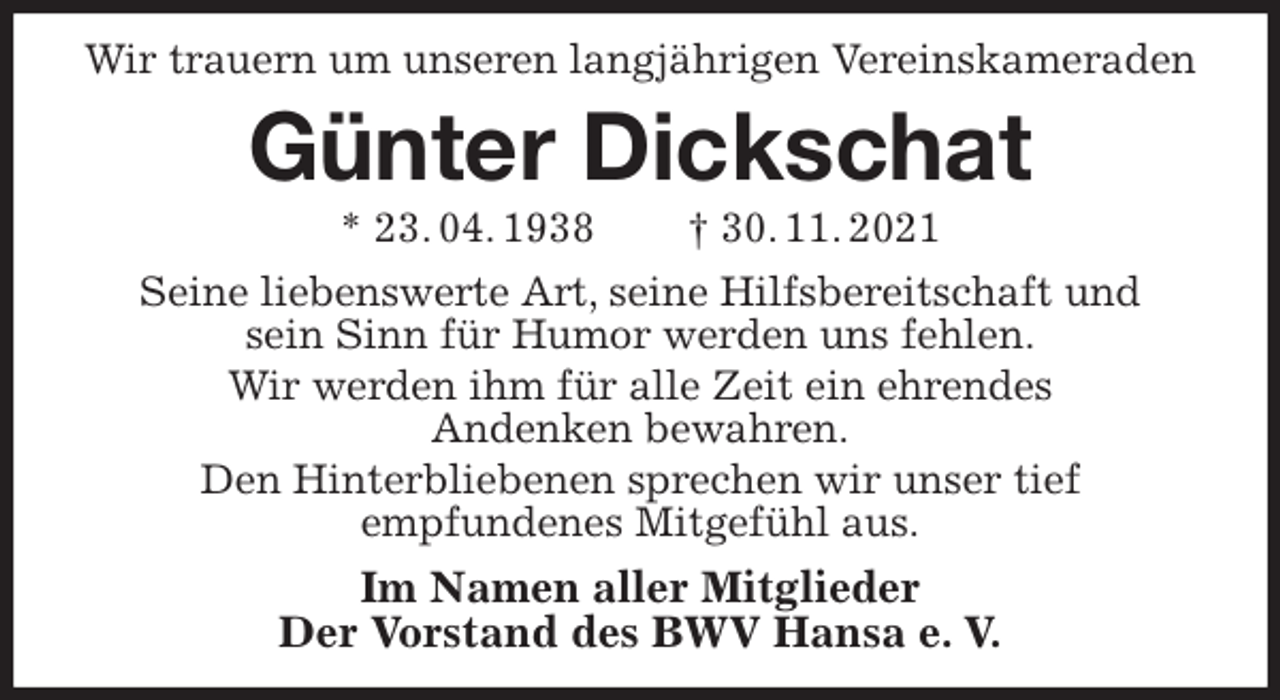 <p>Wir trauern um unseren langjährigen Vereinskameraden<br />Günter Dickschat<br />* 23. 04. 1938 † 30. 11. 2021<br />Seine liebenswerte Art, seine Hilfsbereitschaft und<br />sein Sinn für Humor werden uns fehlen.<br />Wir werden ihm für alle Zeit ein ehrendes<br />Andenken bewahren.<br />Den Hinterbliebenen sprechen wir unser tief<br />empfundenes Mitgefühl aus.<br />Im Namen aller Mitglieder<br />Der Vorstand des BWV Hansa e. V.</p>