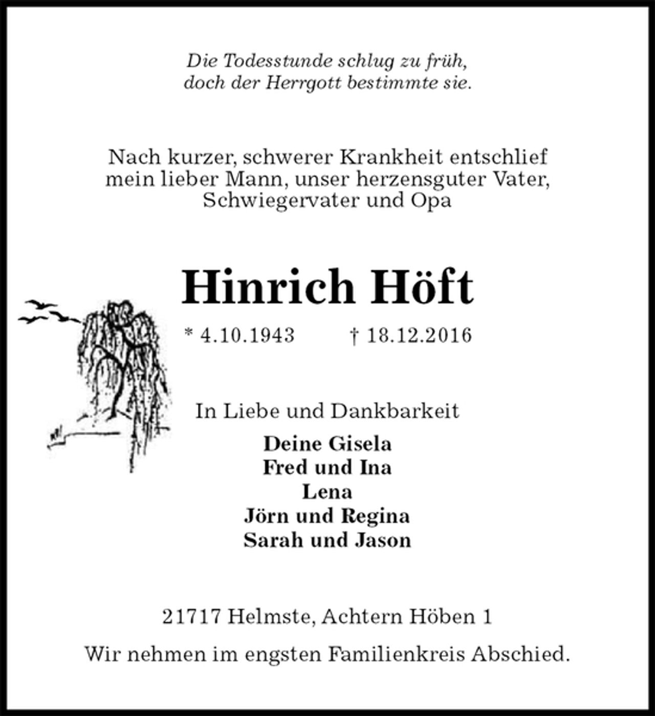 <p>Die Todesstunde schlug zu früh,<br />doch der Herrgott bestimmte sie.<br />Nach kurzer, schwerer Krankheit entschlief<br />mein lieber Mann, unser herzensguter Vater,<br />Schwiegervater und Opa<br />Hinrich Höft<br />* 4.10.1943 † 18.12.2016<br />In Liebe und Dankbarkeit<br />Deine Gisela<br />Fred und Ina<br />Lena<br />Jörn und Regina<br />Sarah und Jason<br />21717 Helmste, Achtern Höben 1<br />Wir nehmen im engsten Familienkreis Abschied.</p>