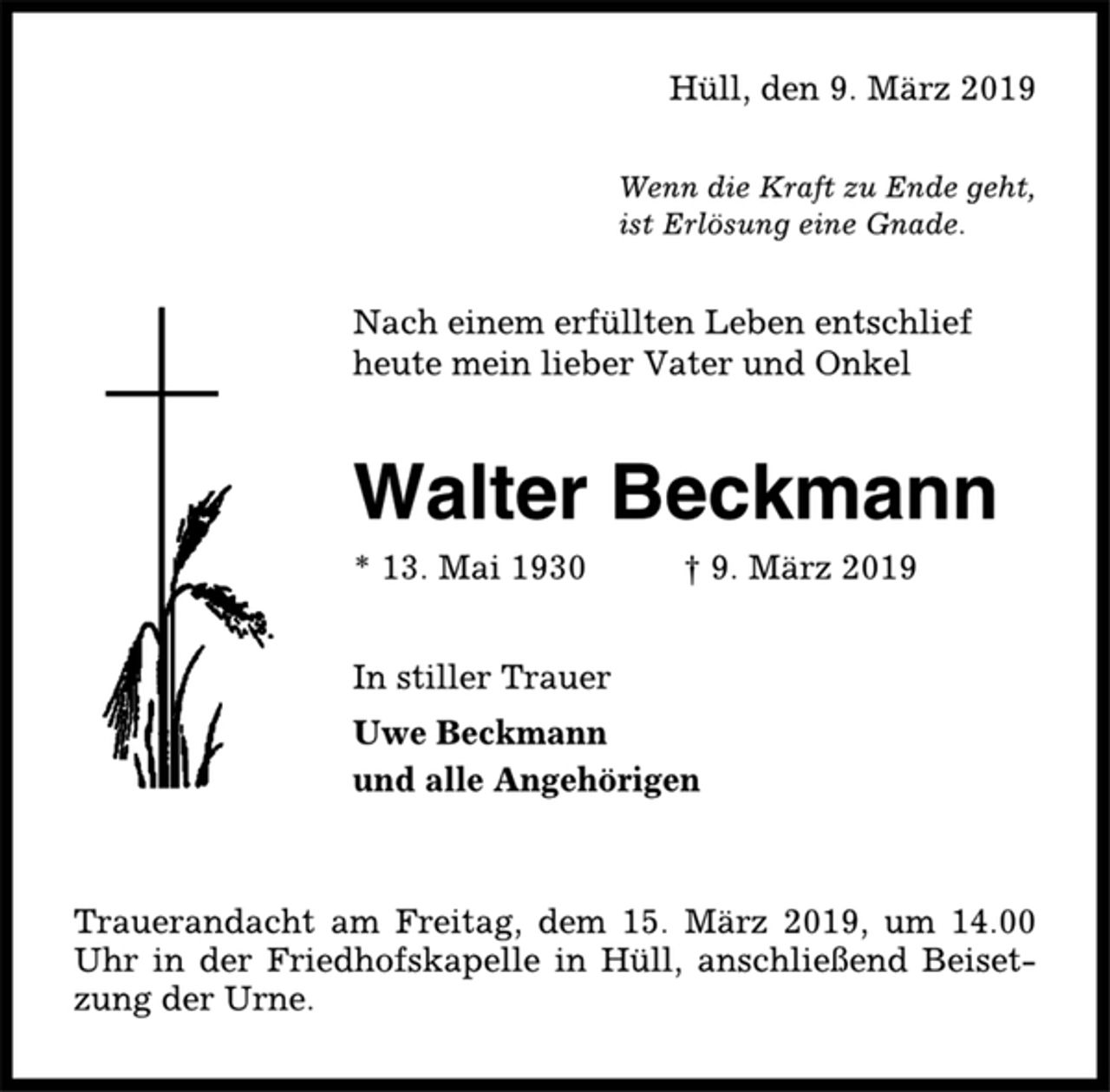 <p>Hüll, den 9. März 2019<br />Wenn die Kraft zu Ende geht,<br />ist Erlösung eine Gnade.<br />Nach einem erfüllten Leben entschlief<br />heute mein lieber Vater und Onkel<br />Walter Beckmann<br />* 13. Mai 1930 † 9. März 2019<br />In stiller Trauer<br />Uwe Beckmann<br />und alle Angehörigen<br />Trauerandacht am Freitag, dem 15. März 2019, um 14.00<br />Uhr in der Friedhofskapelle in Hüll, anschließend Beisetzung<br />der Urne.</p>