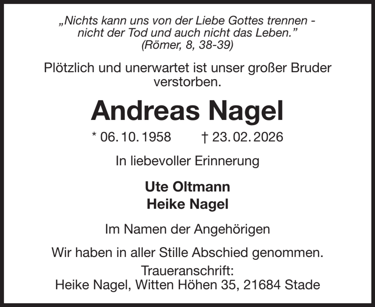 <p>„Nichts kann uns von der Liebe Gottes trennen -<br />nicht der Tod und auch nicht das Leben.”<br />(Römer, 8, 38-39)<br />Plötzlich und unerwartet ist unser großer Bruder<br />verstorben.<br />Andreas Nagel<br />* 06. 10. 1958 † 23. 02. 2026<br />In liebevoller Erinnerung<br />Ute Oltmann<br />Heike Nagel<br />Im Namen der Angehörigen<br />Wir haben in aller Stille Abschied genommen.<br />Traueranschrift:<br />Heike Nagel, Witten Höhen 35, 21684 Stade</p>