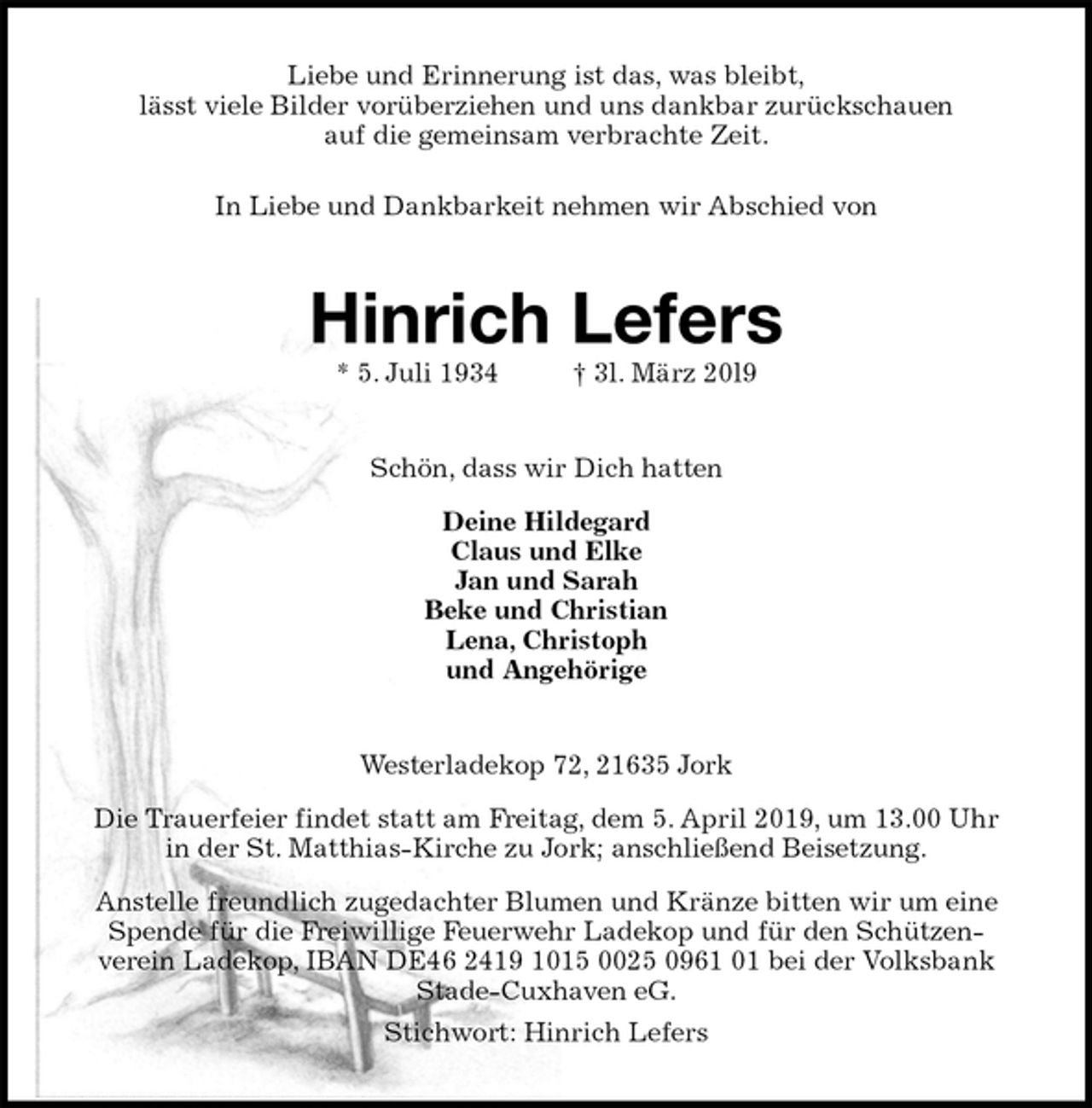 <p>Liebe und Erinnerung ist das, was bleibt,<br />lässt viele Bilder vorüberziehen und uns dankbar zurückschauen<br />auf die gemeinsam verbrachte Zeit.<br />In Liebe und Dankbarkeit nehmen wir Abschied von<br />Hinrich Lefers<br />* 5. Juli 1934 † 3l. März 20l9<br />Schön, dass wir Dich hatten<br />Deine Hildegard<br />Claus und Elke<br />Jan und Sarah<br />Beke und Christian<br />Lena, Christoph<br />und Angehörige<br />Westerladekop 72, 21635 Jork<br />Die Trauerfeier findet statt am Freitag, dem 5. April 2019, um 13.00 Uhr<br />in der St. Matthias-Kirche zu Jork; anschließend Beisetzung.<br />Anstelle freundlich zugedachter Blumen und Kränze bitten wir um eine Spende für die Freiwillige Feuerwehr Ladekop und für den Schützen-<br />verein Ladekop, IBAN DE46 2419 1015 0025 0961 01 bei der Volksbank Stade-Cuxhaven eG.<br />Stichwort: Hinrich Lefers</p>