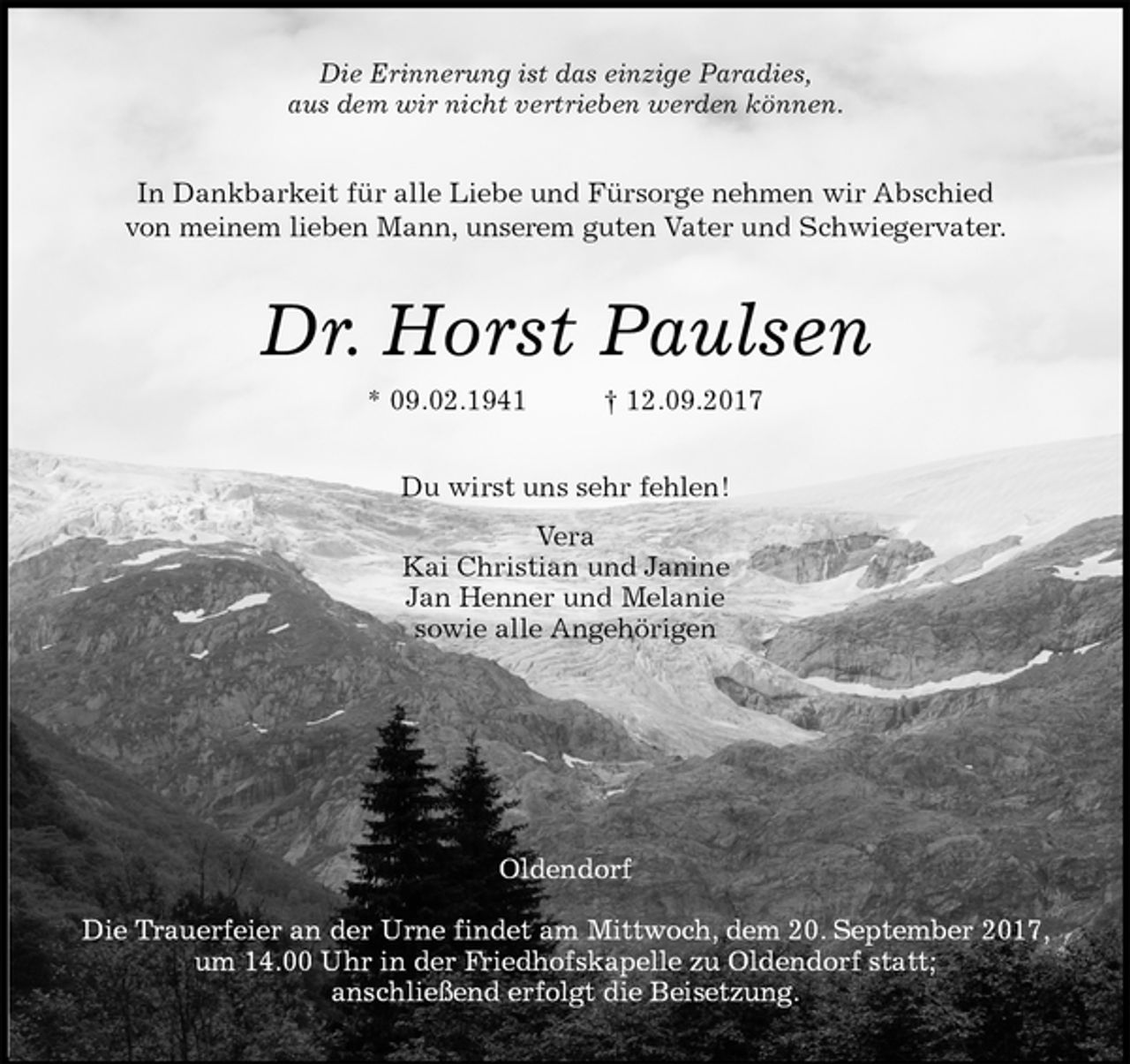 <p>Die Erinnerung ist das einzige Paradies,<br />aus dem wir nicht vertrieben werden können.<br />In Dankbarkeit für alle Liebe und Fürsorge nehmen wir Abschied<br />von meinem lieben Mann, unserem guten Vater und Schwiegervater.<br />Dr. Horst Paulsen<br />* 09.02.1941 † 12.09.2017<br />Du wirst uns sehr fehlen!<br />Vera<br />Kai Christian und Janine<br />Jan Henner und Melanie<br />sowie alle Angehörigen</p><p>Oldendorf</p><p>Die Trauerfeier an der Urne findet am Mittwoch, dem 20. September 2017, um 14.00 Uhr in der Friedhofskapelle zu Oldendorf statt;<br />anschließend erfolgt die Beisetzung.</p>