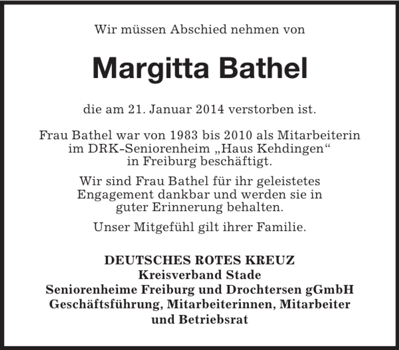 <p>Wir müssen Abschied nehmen von<br />Margitta Bathel<br />die am 21. Januar 2014 verstorben ist.<br />Frau Bathel war von 1983 bis 2010 als Mitarbeiterin<br />im DRK-Seniorenheim „Haus Kehdingen“<br />in Freiburg beschäftigt.<br />Wir sind Frau Bathel für ihr geleistetes<br />Engagement dankbar und werden sie in<br />guter Erinnerung behalten.<br />Unser Mitgefühl gilt ihrer Familie.<br />DEUTSCHES ROTES KREUZ<br />Kreisverband Stade<br />Seniorenheime Freiburg und Drochtersen gGmbH<br />Geschäftsführung, Mitarbeiterinnen, Mitarbeiter<br />und Betriebsrat</p>