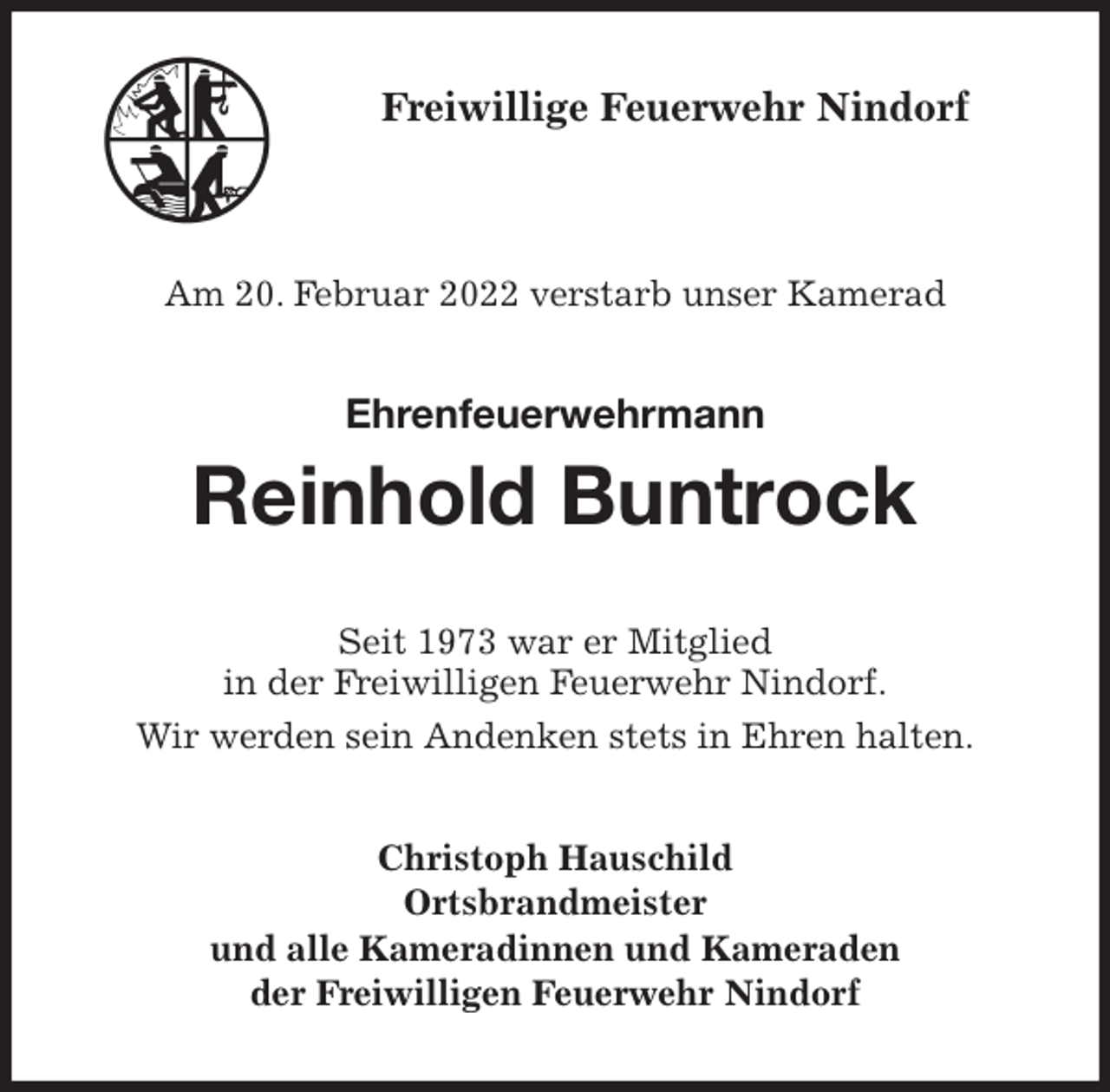<p>Freiwillige Feuerwehr Nindorf</p>
<p>Am 20. Februar 2022 verstarb unser Kamerad<br />Ehrenfeuerwehrmann</p>
<p>Reinhold Buntrock<br />Seit 1973 war er Mitglied<br />in der Freiwilligen Feuerwehr Nindorf.<br />Wir werden sein Andenken stets in Ehren halten.<br />Christoph Hauschild<br />Ortsbrandmeister<br />und alle Kameradinnen und Kameraden<br />der Freiwilligen Feuerwehr Nindorf</p>