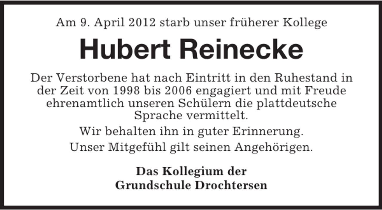 <p>Am 9. April 2012 starb unser früherer Kollege</p><p>Hubert Reinecke<br />Der Verstorbene hat nach Eintritt in den Ruhestand in<br />der Zeit von 1998 bis 2006 engagiert und mit Freude<br />ehrenamtlich unseren Schülern die plattdeutsche<br />Sprache vermittelt.<br />Wir behalten ihn in guter Erinnerung.<br />Unser Mitgefühl gilt seinen Angehörigen.<br />Das Kollegium der<br />Grundschule Drochtersen</p>