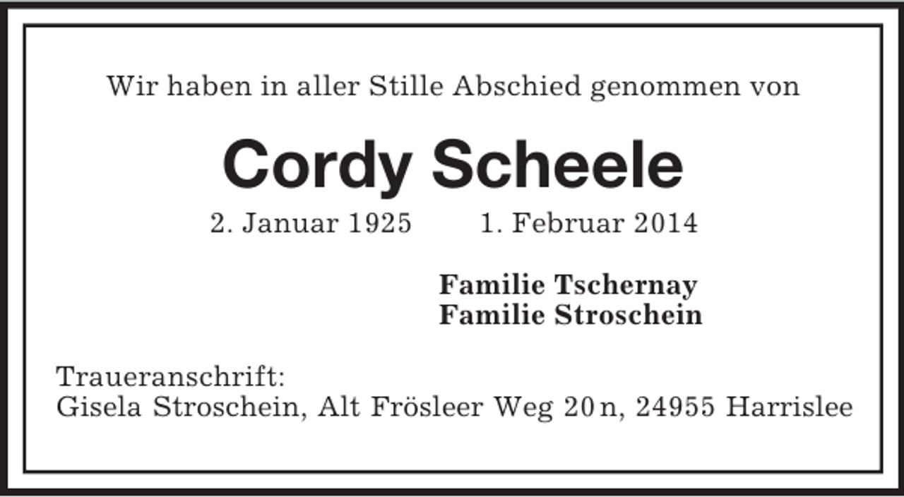 <p>Wir haben in aller Stille Abschied genommen von<br />Cordy Scheele<br />2. Januar 1925 1. Februar 2014<br />Familie Tschernay<br />Familie Stroschein<br />Traueranschrift:<br />Gisela Stroschein, Alt Frösleer Weg 20 n, 24955 Harrislee</p>