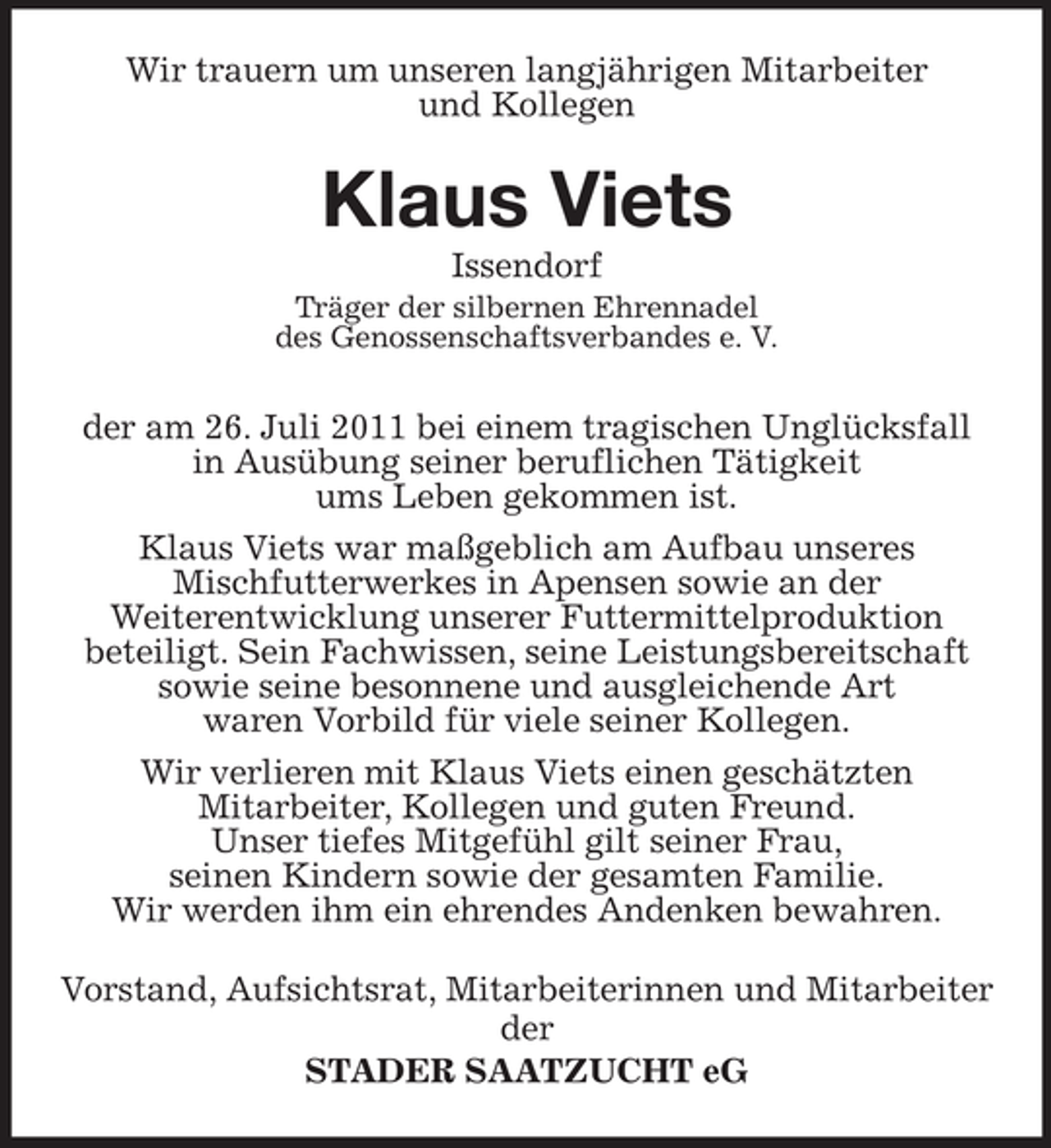 <p>Wir trauern um unseren langjährigen Mitarbeiter<br />und Kollegen</p><p>Klaus Viets<br />Issendorf<br />Träger der silbernen Ehrennadel<br />des Genossenschaftsverbandes e. V.</p><p>der am 26. Juli 2011 bei einem tragischen Unglücksfall<br />in Ausübung seiner beruflichen Tätigkeit<br />ums Leben gekommen ist.<br />Klaus Viets war maßgeblich am Aufbau unseres<br />Mischfutterwerkes in Apensen sowie an der<br />Weiterentwicklung unserer Futtermittelproduktion<br />beteiligt. Sein Fachwissen, seine Leistungsbereitschaft<br />sowie seine besonnene und ausgleichende Art<br />waren Vorbild für viele seiner Kollegen.<br />Wir verlieren mit Klaus Viets einen geschätzten<br />Mitarbeiter, Kollegen und guten Freund.<br />Unser tiefes Mitgefühl gilt seiner Frau,<br />seinen Kindern sowie der gesamten Familie.<br />Wir werden ihm ein ehrendes Andenken bewahren.<br />Vorstand, Aufsichtsrat, Mitarbeiterinnen und Mitarbeiter<br />der<br />STADER SAATZUCHT eG</p>