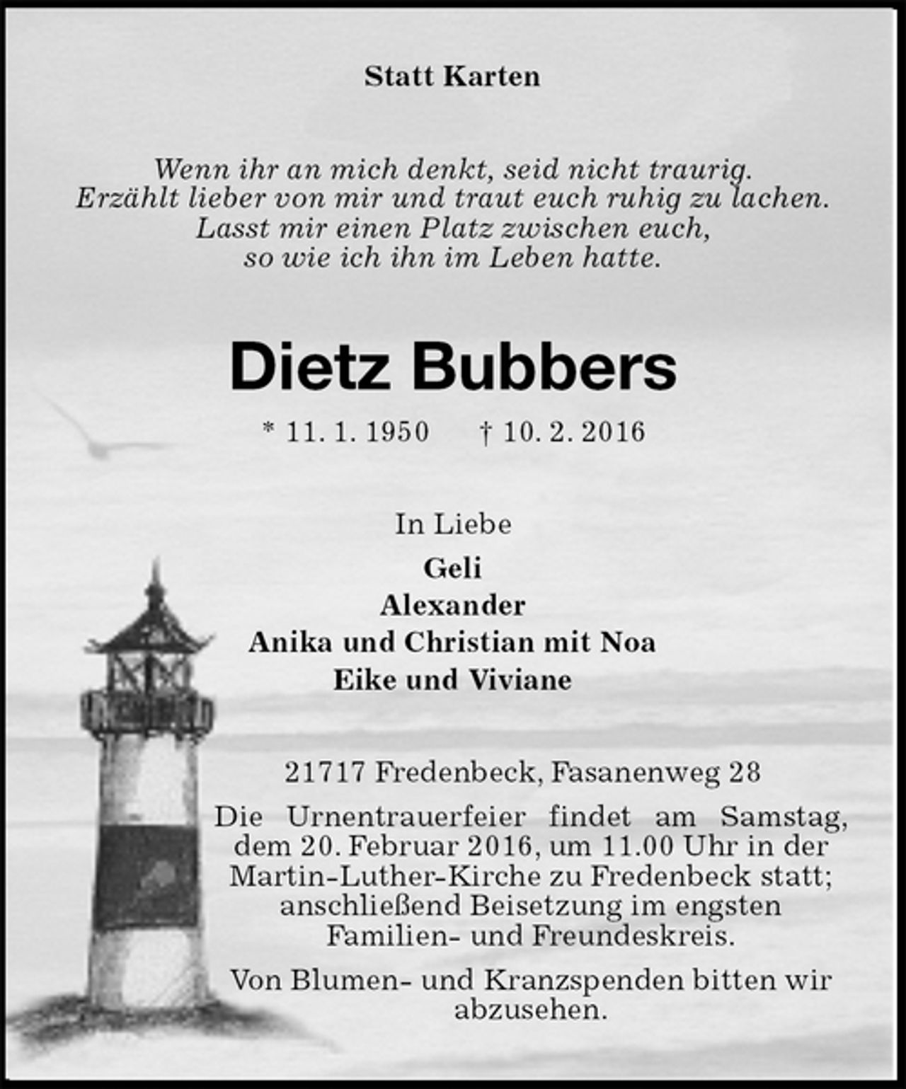 <p>Statt Karten<br />Wenn ihr an mich denkt, seid nicht traurig.<br />Erzählt lieber von mir und traut euch ruhig zu lachen.<br />Lasst mir einen Platz zwischen euch,<br />so wie ich ihn im Leben hatte.<br />Dietz Bubbers<br />* 11. 1. 1950 † 10. 2. 2016<br />In Liebe<br />Geli<br />Alexander<br />Anika und Christian mit Noa<br />Eike und Viviane<br />21717 Fredenbeck, Fasanenweg 28<br />Die Urnentrauerfeier findet am Samstag, dem 20. Februar 2016, um 11.00 Uhr in der<br />Martin-Luther-Kirche zu Fredenbeck statt;<br />anschließend Beisetzung im engsten<br />Familien- und Freundeskreis.<br />Von Blumen- und Kranzspenden bitten wir<br />abzusehen.</p>